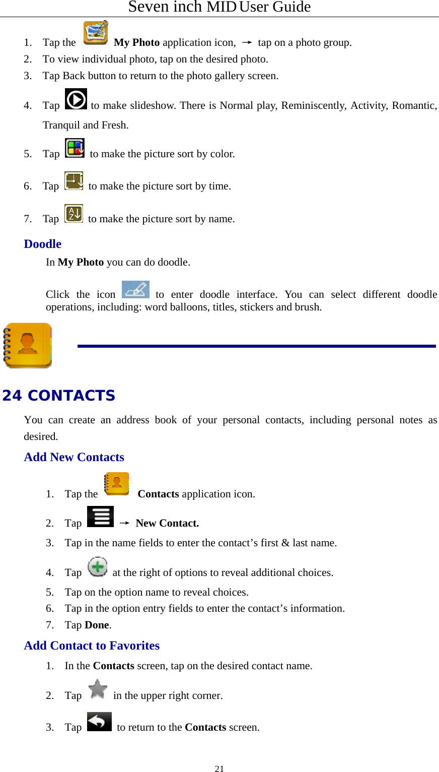 Seven inch MID User Guide  211. Tap the   My Photo application icon,  → tap on a photo group. 2. To view individual photo, tap on the desired photo. 3. Tap Back button to return to the photo gallery screen. 4. Tap   to make slideshow. There is Normal play, Reminiscently, Activity, Romantic, Tranquil and Fresh. 5. Tap    to make the picture sort by color. 6. Tap    to make the picture sort by time. 7. Tap    to make the picture sort by name. Doodle In My Photo you can do doodle.  Click the icon   to enter doodle interface. You can select different doodle operations, including: word balloons, titles, stickers and brush.  24 CONTACTS You can create an address book of your personal contacts, including personal notes as desired. Add New Contacts 1. Tap the   Contacts application icon. 2. Tap   → New Contact. 3. Tap in the name fields to enter the contact’s first &amp; last name. 4. Tap    at the right of options to reveal additional choices.   5. Tap on the option name to reveal choices. 6. Tap in the option entry fields to enter the contact’s information. 7. Tap Done. Add Contact to Favorites 1. In the Contacts screen, tap on the desired contact name. 2. Tap   in the upper right corner.     3. Tap   to return to the Contacts screen. 