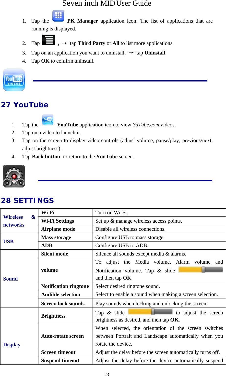 Seven inch MID User Guide  231. Tap the   PK Manager application icon. The list of applications that are running is displayed. 2. Tap   ,  → tap Third Party or All to list more applications. 3. Tap on an application you want to uninstall,  → tap Uninstall. 4. Tap OK to confirm uninstall.  27 YouTube 1. Tap the   YouTube application icon to view YuTube.com videos. 2. Tap on a video to launch it. 3. Tap on the screen to display video controls (adjust volume, pause/play, previous/next, adjust brightness). 4. Tap Back button to return to the YouTube screen.  28 SETTINGS Wireless &amp; networks Wi-Fi  Turn on Wi-Fi. Wi-Fi Settings  Set up &amp; manage wireless access points. Airplane mode  Disable all wireless connections. USB  Mass storage  Configure USB to mass storage. ADB  Configure USB to ADB. Sound  Silent mode  Silence all sounds except media &amp; alarms. volume To adjust the Media volume, Alarm volume and Notification volume. Tap &amp; slide and then tap OK. Notification ringtone Select desired ringtone sound. Audible selection  Select to enable a sound when making a screen selection. Screen lock sounds  Play sounds when locking and unlocking the screen.   Display   Brightness  Tap &amp; slide   to adjust the screen brightness as desired, and then tap OK. Auto-rotate screen When selected, the orientation of the screen switches between Portrait and Landscape automatically when you rotate the device.   Screen timeout  Adjust the delay before the screen automatically turns off. Suspend timeout  Adjust the delay before the device automatically suspend 