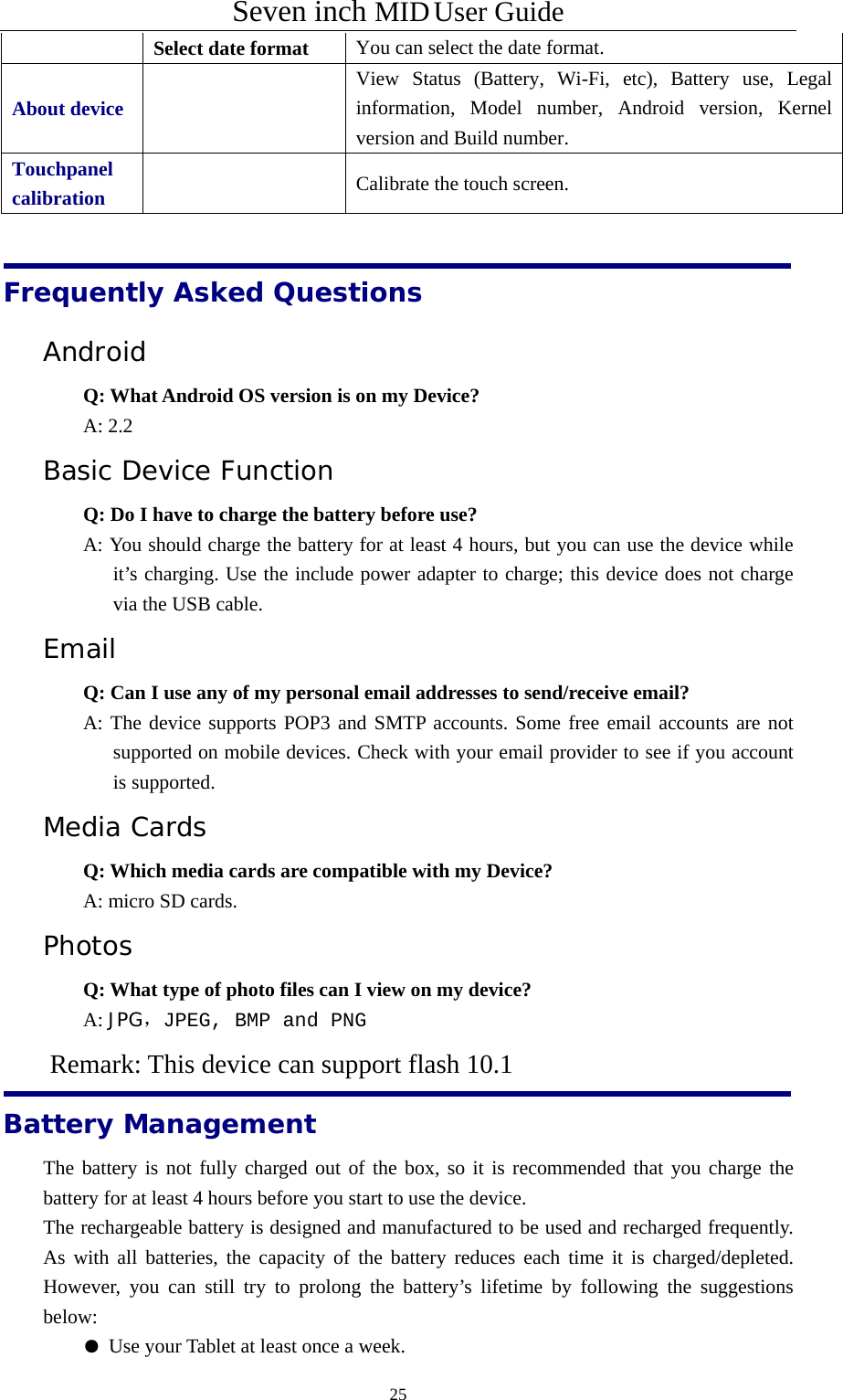 Seven inch MID User Guide  25Select date format You can select the date format. About device   View Status (Battery, Wi-Fi, etc), Battery use, Legal information, Model number, Android version, Kernel version and Build number.  Touchpanel calibration    Calibrate the touch screen.     Frequently Asked Questions Android  Q: What Android OS version is on my Device?  A: 2.2 Basic Device Function Q: Do I have to charge the battery before use? A: You should charge the battery for at least 4 hours, but you can use the device while it’s charging. Use the include power adapter to charge; this device does not charge via the USB cable. Email Q: Can I use any of my personal email addresses to send/receive email? A: The device supports POP3 and SMTP accounts. Some free email accounts are not supported on mobile devices. Check with your email provider to see if you account is supported. Media Cards      Q: Which media cards are compatible with my Device? A: micro SD cards. Photos Q: What type of photo files can I view on my device? A: JPG，JPEG, BMP and PNG       Remark: This device can support flash 10.1 Battery Management The battery is not fully charged out of the box, so it is recommended that you charge the battery for at least 4 hours before you start to use the device. The rechargeable battery is designed and manufactured to be used and recharged frequently. As with all batteries, the capacity of the battery reduces each time it is charged/depleted. However, you can still try to prolong the battery’s lifetime by following the suggestions below:  ● Use your Tablet at least once a week. 