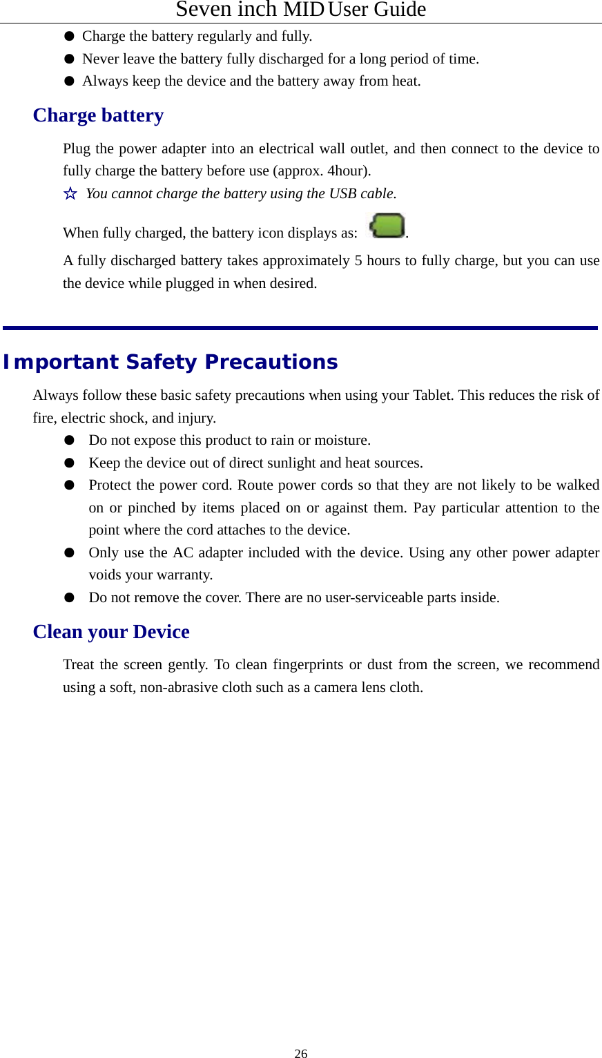 Seven inch MID User Guide  26 ● Charge the battery regularly and fully.  ● Never leave the battery fully discharged for a long period of time.  ● Always keep the device and the battery away from heat. Charge battery Plug the power adapter into an electrical wall outlet, and then connect to the device to fully charge the battery before use (approx. 4hour). ☆ You cannot charge the battery using the USB cable. When fully charged, the battery icon displays as:  . A fully discharged battery takes approximately 5 hours to fully charge, but you can use the device while plugged in when desired.   Important Safety Precautions Always follow these basic safety precautions when using your Tablet. This reduces the risk of fire, electric shock, and injury. ●  Do not expose this product to rain or moisture. ●  Keep the device out of direct sunlight and heat sources. ●  Protect the power cord. Route power cords so that they are not likely to be walked on or pinched by items placed on or against them. Pay particular attention to the point where the cord attaches to the device. ●  Only use the AC adapter included with the device. Using any other power adapter voids your warranty. ●  Do not remove the cover. There are no user-serviceable parts inside. Clean your Device Treat the screen gently. To clean fingerprints or dust from the screen, we recommend using a soft, non-abrasive cloth such as a camera lens cloth.     