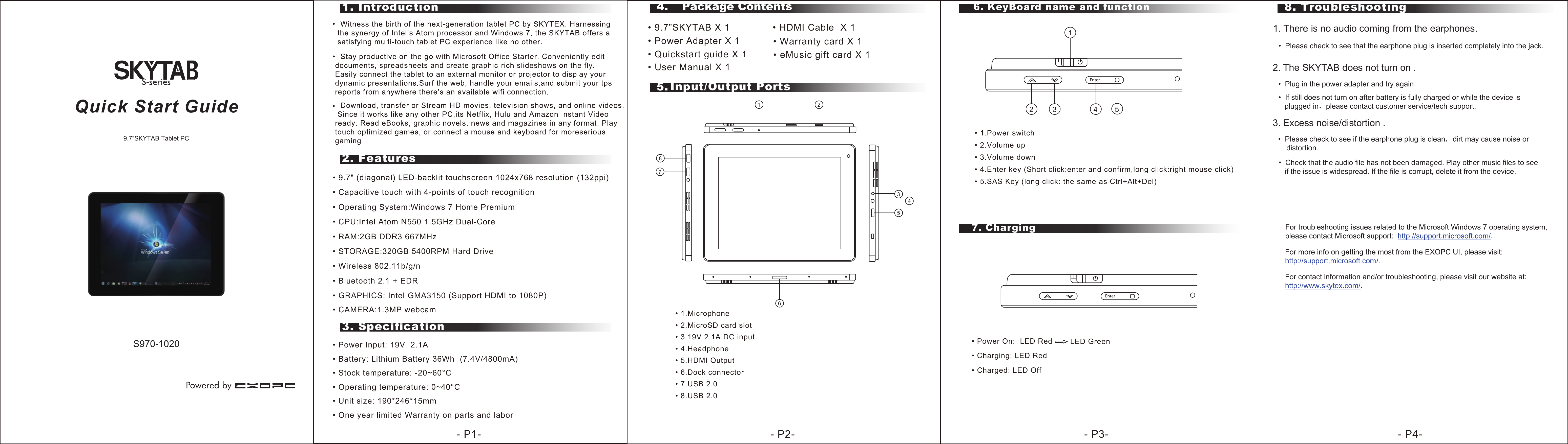    2. Features1. Introduction3. Specification5. Input/Output Ports8. Troubleshooting6. KeyBoard name and function• Power Input: 19V  2.1A• Stock temperature: -20~60°C• Operating temperature: 0~40°C• Unit size: 190*246*15mm• One year limited Warranty on parts and labor4.  Package Contents• 9.7”SKYTAB X 1              • HDMI Cable  X 1 • Power Adapter X 1         • Quickstart guide X 1Quick Start Guide9.7”SKYTAB Tablet PC • Warranty card X 1  • eMusic gift card X 1 7. Charging- P1- - P2- - P3- - P4-       • User Manual X 1 • Capacitive touch with 4-points of touch recognition• CPU:Intel Atom N550 1.5GHz Dual-Core• RAM:2GB DDR3 667MHz• Wireless 802.11b/g/n• Bluetooth 2.1 + EDR• STORAGE:320GB 5400RPM Hard Drive• GRAPHICS: Intel GMA3150 (Support HDMI to 1080P)• CAMERA:1.3MP webcam• Operating System:Windows 7 Home Premium• Battery: Lithium Battery 36Wh  (7.4V/4800mA)    12 3 4 5• 1.Power switch• 2.Volume up • 3.Volume down • 4.Enter key (Short click:enter and confirm,long click:right mouse click)• 5.SAS Key (long click: the same as Ctrl+Alt+Del)EnterEnter12345678• 1.Microphone • 2.MicroSD card slot• 3.19V 2.1A DC input• 4.Headphone  • 5.HDMI Output• 6.Dock connector• 7.USB 2.0• 8.USB 2.0• Power On:  LED Red• Charging: LED Red• Charged: LED OffLED Green1. There is no audio coming from the earphones.•  Please check to see that the earphone plug is inserted completely into the jack. 2. The SKYTAB does not turn on .•  Plug in the power adapter and try again•  If still does not turn on after battery is fully charged or while the device is    plugged in，please contact customer service/tech support.3. Excess noise/distortion .•  Please check to see if the earphone plug is clean，dirt may cause noise or    distortion.•  Check that the audio file has not been damaged. Play other music files to see   if the issue is widespread. If the file is corrupt, delete it from the device.For contact information and/or troubleshooting, please visit our website at:http://www.skytex.com/. 