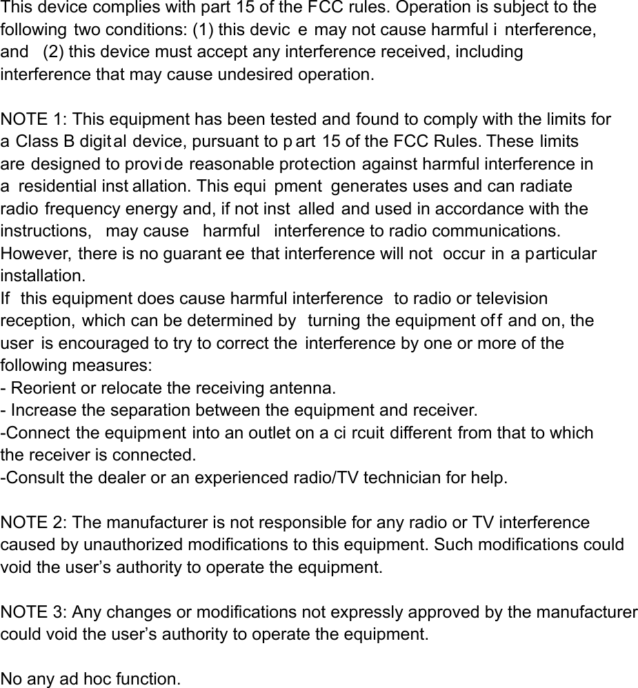 This device complies with part 15 of the FCC rules. Operation is subject to the following two conditions: (1) this devic e may not cause harmful i nterference, and (2) this device must accept any interference received, including interference that may cause undesired operation.  NOTE 1: This equipment has been tested and found to comply with the limits for a Class B digital device, pursuant to p art 15 of the FCC Rules. These limits are designed to provi de reasonable protection against harmful interference in a residential inst allation. This equi pment generates uses and can radiate radio frequency energy and, if not inst alled and used in accordance with the instructions, may cause harmful interference to radio communications.  However, there is no guarant ee that interference will not  occur in a particular installation.   If this equipment does cause harmful interference to radio or television reception, which can be determined by  turning the equipment of f and on, the user is encouraged to try to correct the interference by one or more of the following measures:   - Reorient or relocate the receiving antenna.   - Increase the separation between the equipment and receiver.   -Connect the equipment into an outlet on a ci rcuit different from that to which the receiver is connected.   -Consult the dealer or an experienced radio/TV technician for help. NOTE 2: The manufacturer is not responsible for any radio or TV interference caused by unauthorized modifications to this equipment. Such modifications could void the user’s authority to operate the equipment.   NOTE 3: Any changes or modifications not expressly approved by the manufacturer could void the user’s authority to operate the equipment.   No any ad hoc function.   