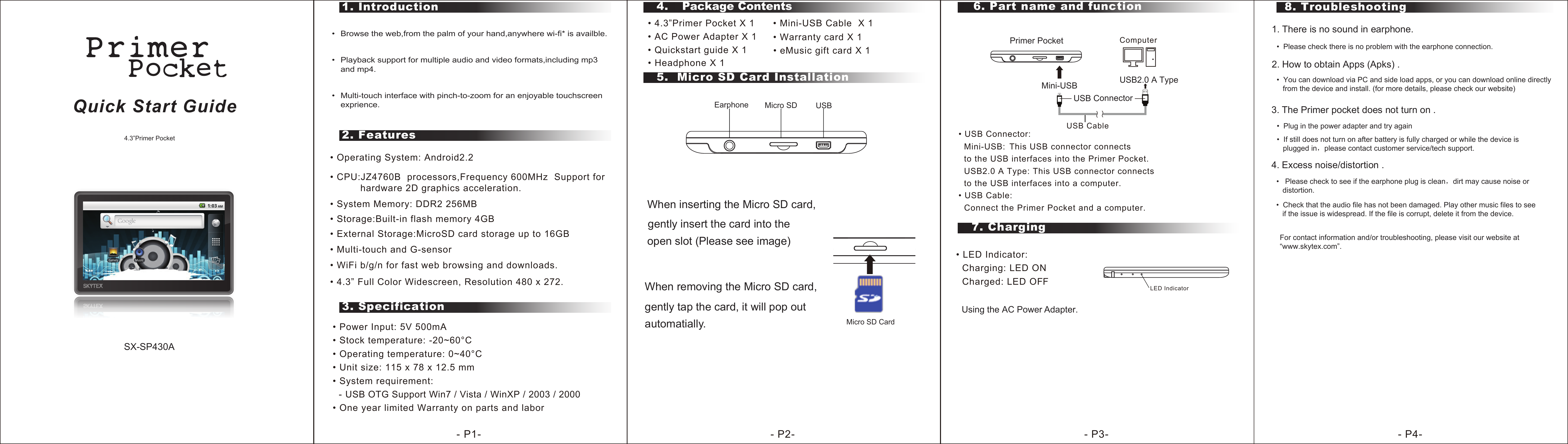• Operating System: Android2.2  • CPU:JZ4760B  processors,Frequency 600MHz  Support for           hardware 2D graphics acceleration.• System Memory: DDR2 256MB• Multi-touch and G-sensor• WiFi b/g/n for fast web browsing and downloads.   • 4.3” Full Color Widescreen, Resolution 480 x 272.2. Features1. Introduction3. Specification5.  Micro SD Card Installation8. Troubleshooting6. Part name and function• Power Input: 5V 500mA• Stock temperature: -20~60°C• Operating temperature: 0~40°C• Unit size: 115 x 78 x 12.5 mm• System requirement:    - USB OTG Support Win7 / Vista / WinXP / 2003 / 2000 • One year limited Warranty on parts and labor4.  Package Contents• 4.3”Primer Pocket X 1      • Mini-USB Cable  X 1 • AC Power Adapter X 1         • Quickstart guide X 1Quick Start Guide4.3”Primer Pocket1. There is no sound in earphone.•  Please check there is no problem with the earphone connection.2. How to obtain Apps (Apks) . • Warranty card X 1 SX-SP430A • eMusic gift card X 1 7. ChargingWhen removing the Micro SD card, gently tap the card, it will pop out- P1- - P2- - P3- - P4-  • USB Connector:  Mini-USB:This USB connector connects   to the USB interfaces into the Primer Pocket.  USB2.0 A Type: This USB connector connects   to the USB interfaces into a computer.• USB Cable:  Connect the Primer Pocket and a computer.USB CableComputerMini-USBUSB ConnectorUSB2.0 A TypePrimer Pocket• LED Indicator:  Charging: LED ON  Charged: LED OFF LED IndicatorUsing the AC Power Adapter.   USBMicro SDEarphoneMicro SD CardWhen inserting the Micro SD card,   gently insert the card into the  open slot (Please see image) •  Browse the web,from the palm of your hand,anywhere wi-fi* is availble.•  Playback support for multiple audio and video formats,including mp3 and mp4.•  Multi-touch interface with pinch-to-zoom for an enjoyable touchscreenexprience.  automatially. • Headphone X 1 •  You can download via PC and side load apps, or you can download online directly    from the device and install. (for more details, please check our website)3. The Primer pocket does not turn on .•  Plug in the power adapter and try again•  If still does not turn on after battery is fully charged or while the device is    plugged in，please contact customer service/tech support.4. Excess noise/distortion .•   Please check to see if the earphone plug is clean，dirt may cause noise or   distortion.•  Check that the audio file has not been damaged. Play other music files to see   if the issue is widespread. If the file is corrupt, delete it from the device.• External Storage:MicroSD card storage up to 16GB• Storage:Built-in flash memory 4GBFor contact information and/or troubleshooting, please visit our website at“www.skytex.com”. 