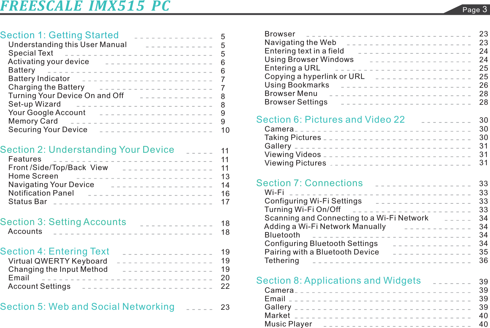 Page 3FREESCALE  IMX515  PCSection 1: Getting StartedUnderstanding this User ManualSpecial TextActivating your deviceBatteryBattery IndicatorCharging the BatteryTurning Your Device On and OffSet-up WizardYour Google AccountMemory CardSecuring Your DeviceFeaturesFront / ViewHome ScreenNavigating Your DeviceNotification PanelStatus BarAccountsVirtual QWERTY KeyboardChanging the Input MethodEmailAccount SettingsSection 2: Understanding Your DeviceSide/Top/BackSection 3: Setting AccountsSection 4: Entering TextSection 5: Web and Social NetworkingSection 6: Pictures and Video 22Section 8: Applications and WidgetsCameraTaking PicturesGalleryViewing VideosViewing PicturesWi-FiConfiguring Wi-Fi SettingsTurning Wi-Fi On/Scanning and Connecting to a Wi-Fi NetworkAdding a Wi-Fi Network ManuallyBluetoothConfiguring Bluetooth SettingsPairing with a Bluetooth DeviceTetheringCameraEmailGalleryMarketMusic PlayerSection 7: ConnectionsOffBrowserNavigating the WebEntering text in a fieldUsing Browser WindowsEntering a URLCopying a hyperlink or URLUsing BookmarksBrowser MenuBrowser Settings555667788991011111113141617181819191920222323232424252526282830303031313133333333343434343536393939394040