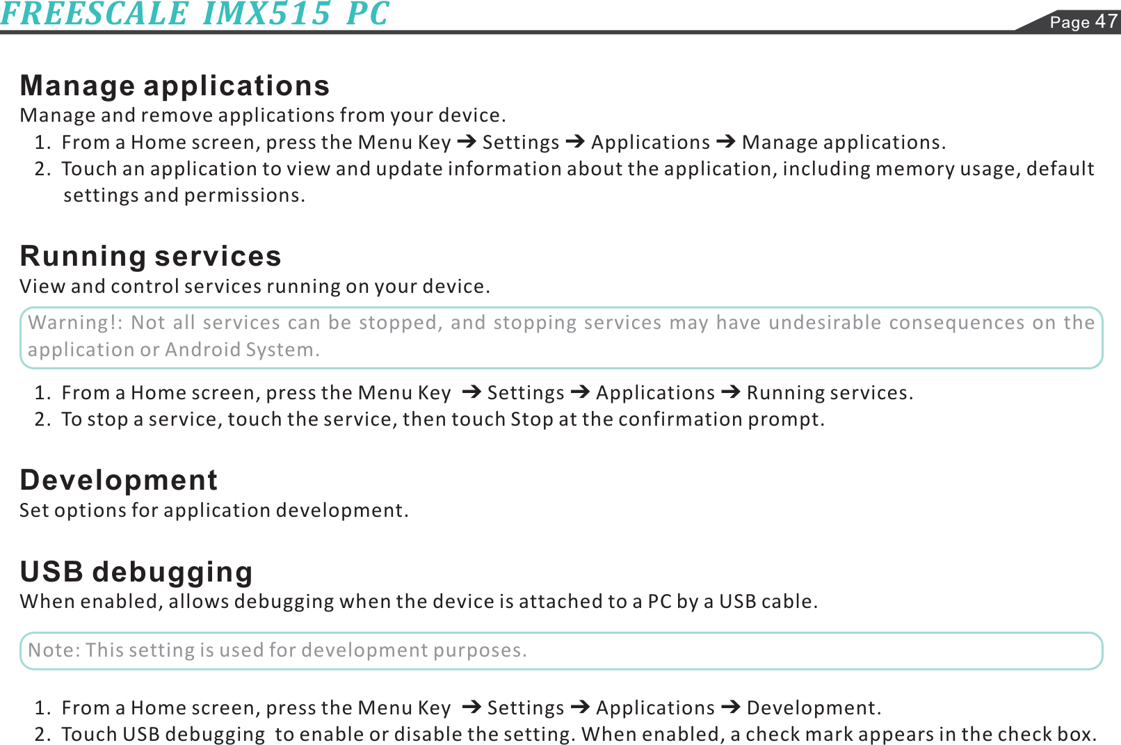 Page 47FREESCALE  IMX515  PCManage applicationsRunning servicesDevelopmentUSB debuggingManage and remove applications from your device.1.  From a Home screen, press the Menu Key Settings Applications Manage applications.2.  Touch an application to view and update information about the application, including memory usage, defaultView and control services running on your device.1.  From a Home screen, press the Menu Key Settings Applications Running services.2.  To stop a service, touch the service, then touch Stop at the confirmation prompt.Set options for application development.When enabled, allows debugging when the device is attached to a PC by a USB cable.1.  From a Home screen, press the Menu Key Settings Applications Development.2.  Touch USB debugging  to enable or disable the setting. When enabled, a check mark appears in the check box.   settings and permissions.Warning!: Not all services can be stopped, and stopping services may have undesirable consequences on theapplication or Android System.Note: This setting is used for development purposes.