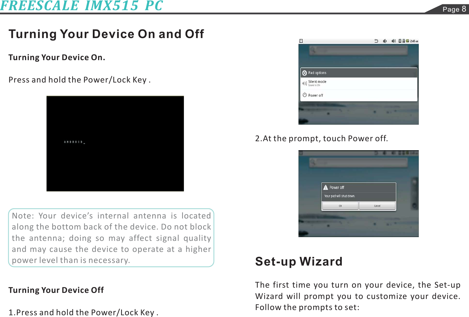 Page 8FREESCALE  IMX515  PCTurning Your Device On and OffTurning Your Device On.Turning Your Device OffPress and hold the Power/Lock Key .1.Press and hold the Power/Lock Key .2.At the prompt, touch Power off.The first time you turn on your device, the Set-upWizard will prompt you to customize your device.Follow the prompts to set:Set-up WizardNote: Your device’s internal antenna is locatedalong the bottom back of the device. Do not blockthe antenna; doing so may affect signal qualityand may cause the device to operate at a higherpower level than is necessary.