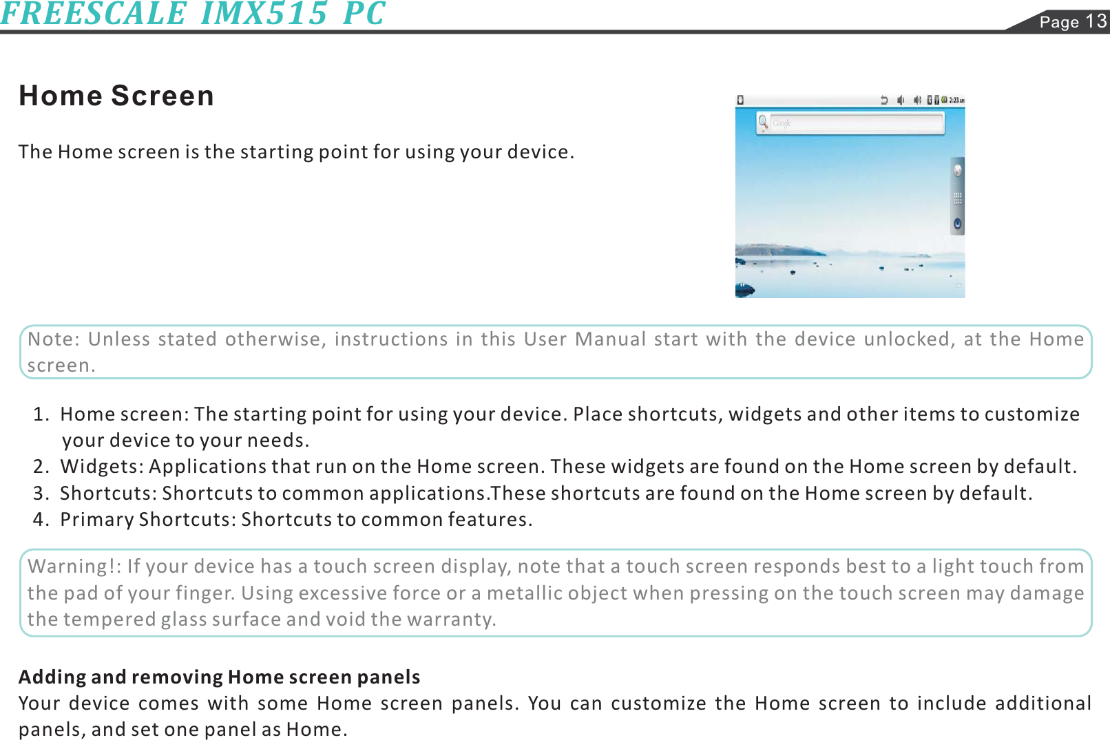 Page 13FREESCALE  IMX515  PCHome ScreenThe Home screen is the starting point for using your device.1.  Home screen: The starting point for using your device. Place shortcuts, widgets and other items to customize2.  Widgets: Applications that run on the Home screen. These widgets are found on the Home screen by default.3.  Shortcuts: Shortcuts to common applications.These shortcuts are found on the Home screen by default.4.  Primary Shortcuts: Shortcuts to common features.Your device comes with some Home screen panels. You can customize the Home screen to include additionalpanels, and set one panel as Home.your device to your needs.Adding and removing Home screen panelsNote: Unless stated otherwise, instructions in this User Manual start with the device unlocked, at the Homescreen.Warning!: If your device has a touch screen display, note that a touch screen responds best to a light touch fromthe pad of your finger. Using excessive force or a metallic object when pressing on the touch screen may damagethe tempered glass surface and void the warranty.