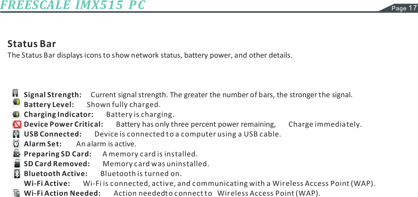 Page 17FREESCALE  IMX515  P CStatus BarThe Status Bar displays icons to show network status, battery power, and other details.Current signal strength. The greater the number of bars, the stronger the signal.Shown fully charged.Battery is charging.Battery has only three percent power remaining,Device is connected to a computer using a USB cable.An alarm is active.A memory card is installed.Memory card was uninstalled.Bluetooth is turned on.Wi-Fi is connected, active, and communicating with a Wireless Access Point (WAP).Action needed to connect to   Wireless Access Point (WAP).Signal Strength:Battery Level:Charging Indicator:Device Power Critical:USB Connected:Alarm Set:Preparing SD Card:SD Card Removed:Bluetooth Active:Wi-Fi Active:Wi-Fi Action Needed:Charge immediately.