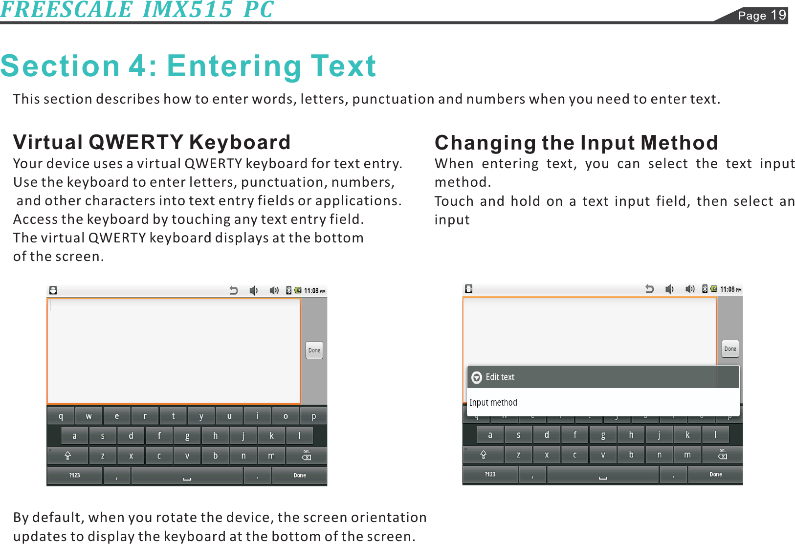 Page 19FREESCALE  IMX515  PCSection 4: Entering TextThis section describes how to enter words, letters, punctuation and numbers when you need to enter text.Your device uses a virtual QWERTY keyboard for text entry.Use the keyboard to enter letters, punctuation, numbers,and other characters into text entry fields or applications.Access the keyboard by touching any text entry field.The virtual QWERTY keyboard displays at the bottomof the screen.By default, when you rotate the device, the screen orientationupdates to display the keyboard at the bottom of the screen.Virtual QWERTY Keyboard Changing the Input MethodWhen entering text, you can select the text inputmethod.Touch and hold on a text input field, then select aninput