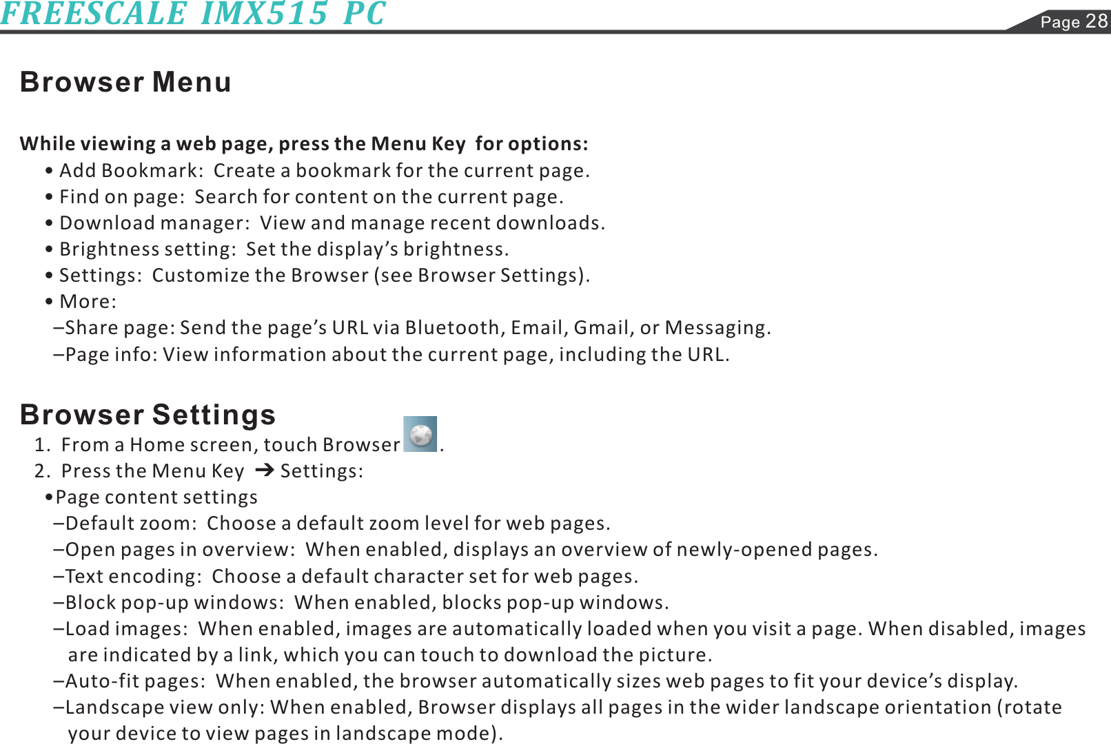 Browser MenuBrowser SettingsWhile viewing a web page, press the Menu Key  for options:• Add Bookmark:  Create a bookmark for the current page.• Find on page:  Search for content on the current page.• Download manager:  View and manage recent downloads.• Brightness setting:  Set the display’s brightness.• Settings:  Customize the Browser (see Browser Settings).•More:–Share page: Send the page’s URL via Bluetooth, Email, Gmail, or Messaging.–Page info: View information about the current page, including the URL.1.  From a Home screen, touch Browser        .2.  Press the Menu Key Settings:•Page content settings–Default zoom:  Choose a default zoom level for web pages.–Open pages in overview:  When enabled, displays an overview of newly-opened pages.–Text encoding:  Choose a default character set for web pages.–Block pop-up windows:  When enabled, blocks pop-up windows.–Load images:  When enabled, images are automatically loaded when you visit a page. When disabled, images–Auto-fit pages:  When enabled, the browser automatically sizes web pages to fit your device’s display.–Landscape view only: When enabled, Browser displays all pages in the wider landscape orientation (rotateare indicated by a link, which you can touch to download the picture.your device to view pages in landscape mode).Page 28FREESCALE  IMX515  PC