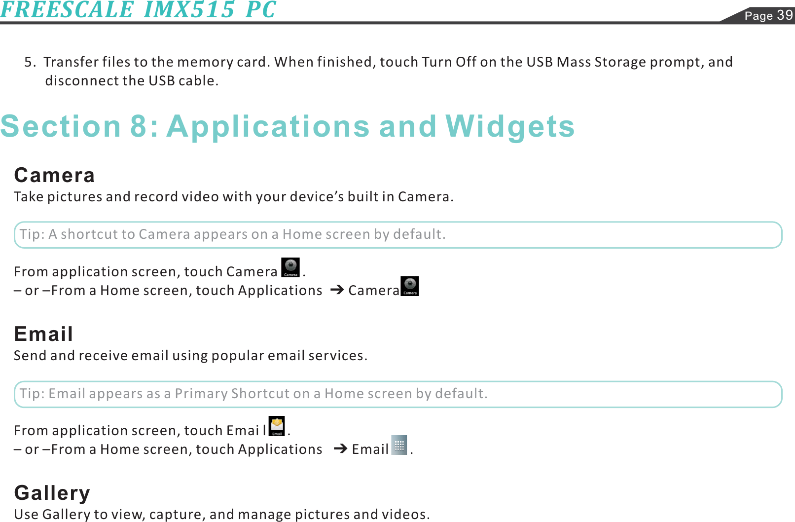 Page 39FREESCALE  IMX515  PC5.  Transfer files to the memory card. When finished, touch Turn Off on the USB Mass Storage prompt, anddisconnect the USB cable.CameraEmailGalleryTake pictures and record video with your device’s built in Camera.From application screen, touch Camera       .– or –From a Home screen, touch Applications CameraSend and receive email using popular email services.– or –From a Home screen, touch Applications Email      .Use Gallery to view, capture, and manage pictures and videos.From application screen, touch Emai l      .Section 8: Applications and WidgetsTip: A shortcut to Camera appears on a Home screen by default.Tip: Email appears as a Primary Shortcut on a Home screen by default.