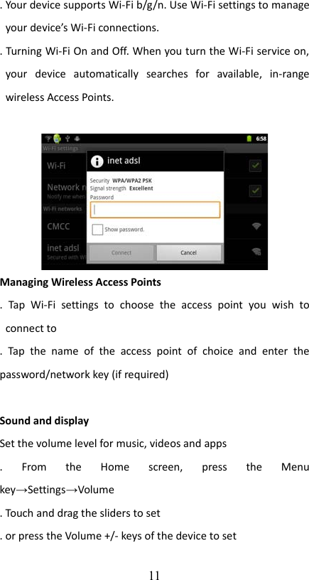 . Your device supports Wi-Fi b/g/n. Use Wi-Fi settings to manage your device’s Wi-Fi connections.. Turning Wi-Fi On and Off. When you turn the Wi-Fi service on, your   device   automatically   searches   for   available,   in-range wireless Access Points.Managing Wireless Access Points.   Tap   Wi-Fi   settings   to   choose   the   access   point   you   wish   to connect to.  Tap   the  name   of  the   access   point  of   choice   and   enter   the password/network key (if required)Sound and displaySet the volume level for music, videos and apps.   From   the   Home   screen,   press   the   Menu key→Settings→Volume. Touch and drag the sliders to set. or press the Volume +/- keys of the device to set 11