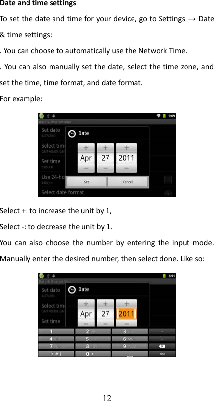 Date and time settingsTo set the date and time for your device, go to Settings → Date &amp; time settings:. You can choose to automatically use the Network Time. . You can also manually set the date, select the time zone, and set the time, time format, and date format. For example:Select +: to increase the unit by 1,Select -: to decrease the unit by 1.You can also choose the number by entering the input mode. Manually enter the desired number, then select done. Like so:12