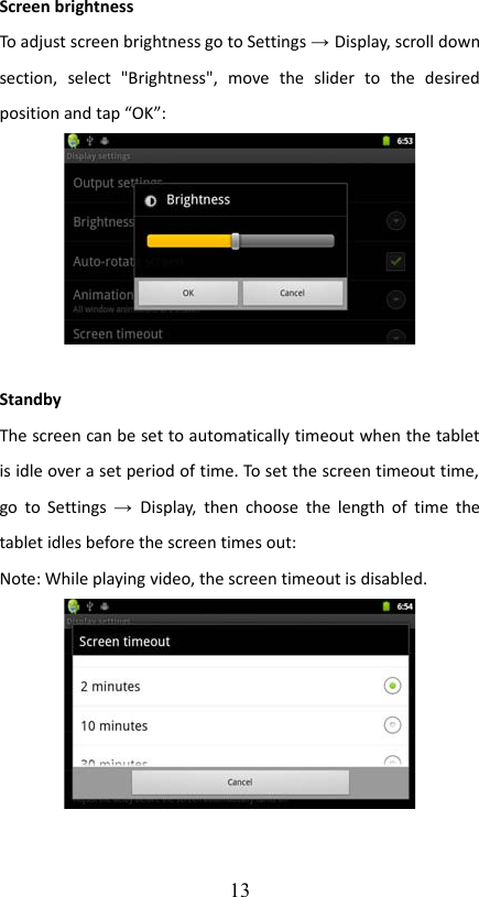 Screen brightnessTo adjust screen brightness go to Settings → Display, scroll down section,   select   &quot;Brightness&quot;,   move   the   slider   to   the   desired position and tap “OK”:StandbyThe screen can be set to automatically timeout when the tablet is idle over a set period of time. To set the screen timeout time,  go to Settings  →  Display,  then choose the length of time the tablet idles before the screen times out:Note: While playing video, the screen timeout is disabled.13