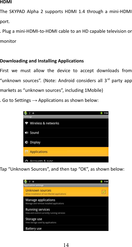 HDMIThe SKYPAD Alpha 2 supports HDMI 1.4 through a mini-HDMI port.. Plug a mini-HDMI-to-HDMI cable to an HD capable television or monitorDownloading and Installing ApplicationsFirst   we   must   allow   the   device   to   accept   downloads   from “unknown sources”. (Note: Android considers all 3rd  party  app markets as “unknown sources”, including 1Mobile). Go to Settings → Applications as shown below:Tap “Unknown Sources”, and then tap “OK”, as shown below:14