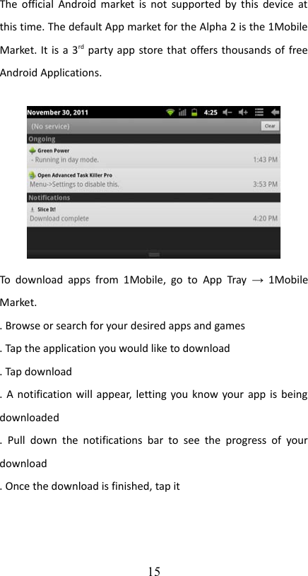 The official Android market is not supported by this device at this time. The default App market for the Alpha 2 is the 1Mobile Market. It is a 3rd party app store that offers thousands of free Android Applications. To download  apps from 1Mobile,  go to  App Tray  →  1Mobile Market. . Browse or search for your desired apps and games. Tap the application you would like to download. Tap download. A notification will appear, letting you know your app is being downloaded.  Pull  down  the  notifications bar   to   see the   progress  of  your download. Once the download is finished, tap it15