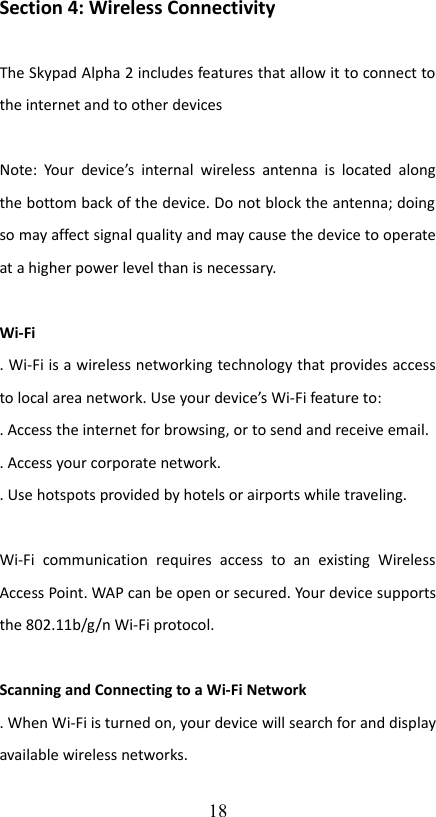 Section 4: Wireless ConnectivityThe Skypad Alpha 2 includes features that allow it to connect to the internet and to other devicesNote: Your  device’s  internal wireless  antenna is located along the bottom back of the device. Do not block the antenna; doing so may affect signal quality and may cause the device to operate at a higher power level than is necessary.Wi-Fi. Wi-Fi is a wireless networking technology that provides access to local area network. Use your device’s Wi-Fi feature to:. Access the internet for browsing, or to send and receive email.. Access your corporate network.. Use hotspots provided by hotels or airports while traveling.Wi-Fi   communication   requires   access   to   an   existing   Wireless Access Point. WAP can be open or secured. Your device supports the 802.11b/g/n Wi-Fi protocol.Scanning and Connecting to a Wi-Fi Network. When Wi-Fi is turned on, your device will search for and display available wireless networks.18