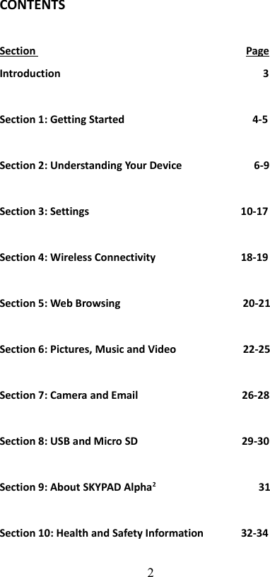 CONTENTSSection                                                                               PageIntroduction                                                                            3Section 1: Getting Started                                                4-5Section 2: Understanding Your Device                           6-9Section 3: Settings                                                         10-17Section 4: Wireless Connectivity                                18-19Section 5: Web Browsing                                              20-21Section 6: Pictures, Music and Video                         22-25Section 7: Camera and Email                                       26-28Section 8: USB and Micro SD                                       29-30Section 9: About SKYPAD Alpha2                                       31Section 10: Health and Safety Information              32-342