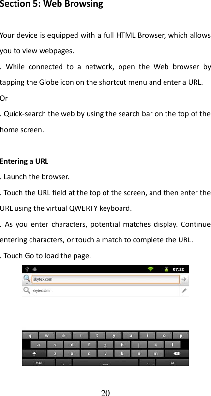 Section 5: Web BrowsingYour device is equipped with a full HTML Browser, which allows you to view webpages..   While   connected   to   a   network,   open   the   Web  browser  by tapping the Globe icon on the shortcut menu and enter a URL. Or. Quick-search the web by using the search bar on the top of the home screen.Entering a URL. Launch the browser.. Touch the URL field at the top of the screen, and then enter the URL using the virtual QWERTY keyboard.. As you enter characters, potential matches display. Continue entering characters, or touch a match to complete the URL.. Touch Go to load the page.20