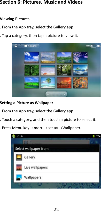 Section 6: Pictures, Music and VideosViewing Pictures. From the App tray, select the Gallery app. Tap a category, then tap a picture to view it.Setting a Picture as Wallpaper. From the App tray, select the Gallery app. Touch a category, and then touch a picture to select it.. Press Menu key→more→set as→Wallpaper.22