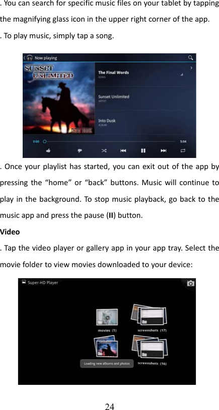 . You can search for specific music files on your tablet by tapping the magnifying glass icon in the upper right corner of the app.. To play music, simply tap a song.. Once your playlist has started, you can exit out of the app by pressing the “home” or “back” buttons. Music will continue to play in the background. To stop music playback, go back to the music app and press the pause (II) button.Video. Tap the video player or gallery app in your app tray. Select the movie folder to view movies downloaded to your device:24