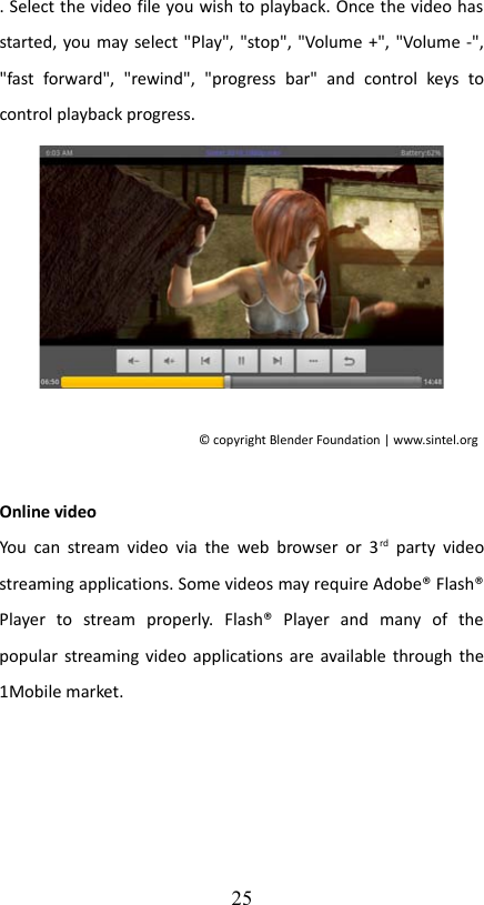 . Select the video file you wish to playback. Once the video has started, you may select &quot;Play&quot;, &quot;stop&quot;, &quot;Volume +&quot;, &quot;Volume -&quot;, &quot;fast   forward&quot;,   &quot;rewind&quot;,   &quot;progress   bar&quot;   and   control   keys   to control playback progress.© copyright Blender Foundation | www.sintel.org  Online video You can stream video  via  the web  browser or  3rd  party  video streaming applications. Some videos may require Adobe® Flash® Player   to   stream   properly.   Flash®   Player   and   many   of   the popular streaming video applications are available through the 1Mobile market. 25