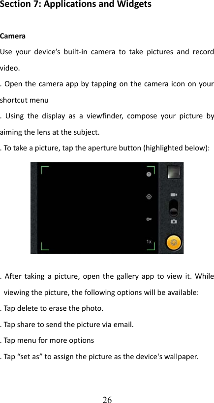 Section 7: Applications and WidgetsCameraUse  your  device’s  built-in   camera to take pictures and  record video.. Open the camera app by tapping on the camera icon on your shortcut menu.  Using  the   display  as  a   viewfinder,  compose  your  picture  by aiming the lens at the subject.. To take a picture, tap the aperture button (highlighted below):. After taking a picture, open the gallery app to view it. While viewing the picture, the following options will be available:. Tap delete to erase the photo.. Tap share to send the picture via email.. Tap menu for more options. Tap “set as” to assign the picture as the device&apos;s wallpaper.26