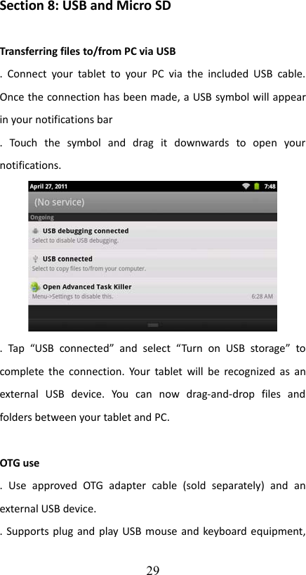 Section 8: USB and Micro SDTransferring files to/from PC via USB.  Connect  your tablet to your PC  via the  included  USB   cable. Once the connection has been made, a USB symbol will appear in your notifications bar.   Touch   the   symbol   and   drag   it   downwards   to   open   your notifications.  .   Tap  “USB   connected”   and   select   “Turn  on   USB   storage”   to complete the connection. Your tablet will be recognized as an external   USB   device.   You   can   now   drag-and-drop   files   and folders between your tablet and PC.OTG use.   Use   approved   OTG  adapter   cable   (sold   separately)   and   an external USB device.. Supports plug and play USB mouse and keyboard equipment, 29