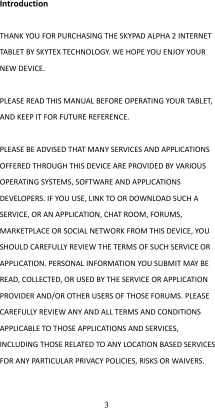 IntroductionTHANK YOU FOR PURCHASING THE SKYPAD ALPHA 2 INTERNET TABLET BY SKYTEX TECHNOLOGY. WE HOPE YOU ENJOY YOUR NEW DEVICE. PLEASE READ THIS MANUAL BEFORE OPERATING YOUR TABLET, AND KEEP IT FOR FUTURE REFERENCE.PLEASE BE ADVISED THAT MANY SERVICES AND APPLICATIONS OFFERED THROUGH THIS DEVICE ARE PROVIDED BY VARIOUS OPERATING SYSTEMS, SOFTWARE AND APPLICATIONS DEVELOPERS. IF YOU USE, LINK TO OR DOWNLOAD SUCH A SERVICE, OR AN APPLICATION, CHAT ROOM, FORUMS, MARKETPLACE OR SOCIAL NETWORK FROM THIS DEVICE, YOU SHOULD CAREFULLY REVIEW THE TERMS OF SUCH SERVICE OR APPLICATION. PERSONAL INFORMATION YOU SUBMIT MAY BE READ, COLLECTED, OR USED BY THE SERVICE OR APPLICATION PROVIDER AND/OR OTHER USERS OF THOSE FORUMS. PLEASE CAREFULLY REVIEW ANY AND ALL TERMS AND CONDITIONS APPLICABLE TO THOSE APPLICATIONS AND SERVICES, INCLUDING THOSE RELATED TO ANY LOCATION BASED SERVICES FOR ANY PARTICULAR PRIVACY POLICIES, RISKS OR WAIVERS.3