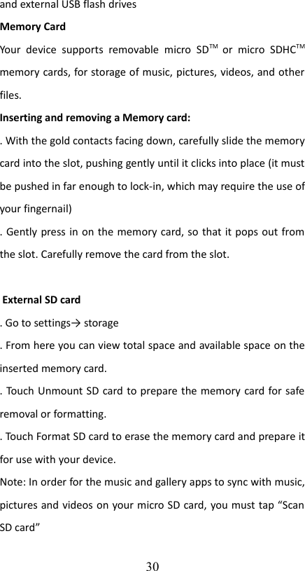 and external USB flash drivesMemory CardYour  device   supports   removable  micro  SDTM  or  micro   SDHCTM memory cards, for storage of music, pictures, videos, and other files.Inserting and removing a Memory card:. With the gold contacts facing down, carefully slide the memory card into the slot, pushing gently until it clicks into place (it must be pushed in far enough to lock-in, which may require the use of your fingernail). Gently press in on the memory card, so that it pops out from the slot. Carefully remove the card from the slot. External SD card. Go to settings→ storage. From here you can view total space and available space on the inserted memory card.. Touch Unmount SD card to prepare the memory card for safe removal or formatting. . Touch Format SD card to erase the memory card and prepare it for use with your device.Note: In order for the music and gallery apps to sync with music, pictures and videos on your micro SD card, you must tap “Scan SD card”30