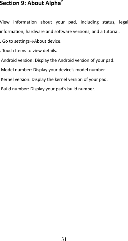 Section 9: About Alpha2 View   information   about   your   pad,   including   status,   legal information, hardware and software versions, and a tutorial.. Go to settings→About device.. Touch Items to view details. Android version: Display the Android version of your pad. Model number: Display your device’s model number. Kernel version: Display the kernel version of your pad. Build number: Display your pad’s build number.31