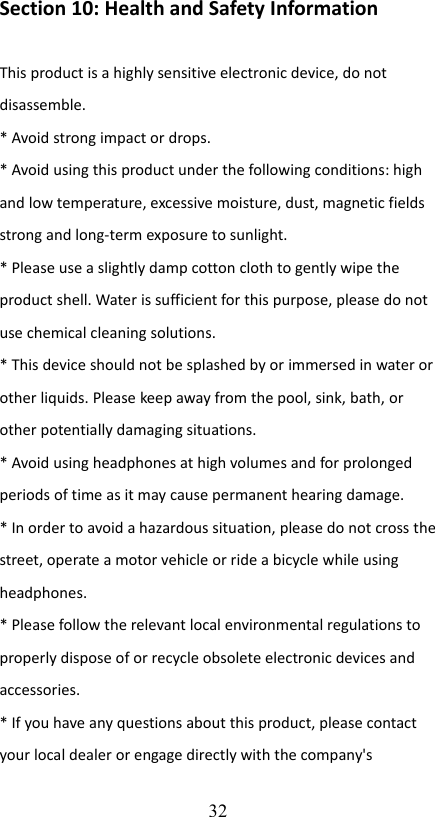 Section 10: Health and Safety Information This product is a highly sensitive electronic device, do not disassemble. * Avoid strong impact or drops. * Avoid using this product under the following conditions: high and low temperature, excessive moisture, dust, magnetic fields strong and long-term exposure to sunlight. * Please use a slightly damp cotton cloth to gently wipe the product shell. Water is sufficient for this purpose, please do not use chemical cleaning solutions. * This device should not be splashed by or immersed in water or other liquids. Please keep away from the pool, sink, bath, or other potentially damaging situations. * Avoid using headphones at high volumes and for prolonged periods of time as it may cause permanent hearing damage. * In order to avoid a hazardous situation, please do not cross the street, operate a motor vehicle or ride a bicycle while using headphones. * Please follow the relevant local environmental regulations to properly dispose of or recycle obsolete electronic devices and accessories. * If you have any questions about this product, please contact your local dealer or engage directly with the company&apos;s 32