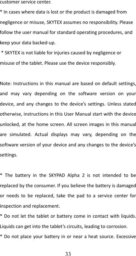 customer service center. * In cases where data is lost or the product is damaged from negligence or misuse, SKYTEX assumes no responsibility. Please follow the user manual for standard operating procedures, and keep your data backed-up. * SKYTEX is not liable for injuries caused by negligence or misuse of the tablet. Please use the device responsibly. Note: Instructions in this manual are based on default settings, and   may   vary   depending   on   the   software   version   on   your device, and any changes to the device’s settings. Unless stated otherwise, instructions in this User Manual start with the device unlocked, at the home screen. All screen images in this manual are   simulated.   Actual   displays   may   vary,   depending   on   the software version of your device and any changes to the device’s settings.*   The   battery   in   the   SKYPAD   Alpha   2   is   not   intended   to   be replaced by the consumer. If you believe the battery is damaged or needs to be replaced,  take the pad to a  service center for inspection and replacement.* Do not let the tablet or battery come in contact with liquids. Liquids can get into the tablet’s circuits, leading to corrosion.* Do not place your battery in or near a heat source. Excessive 33