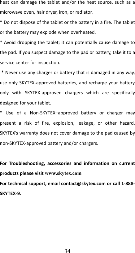 heat can damage the tablet and/or the heat source, such as a microwave oven, hair dryer, iron, or radiator.* Do not dispose of the tablet or the battery in a fire. The tablet or the battery may explode when overheated.* Avoid dropping the tablet; it can potentially cause damage to the pad. If you suspect damage to the pad or battery, take it to a service center for inspection. * Never use any charger or battery that is damaged in any way, use only SKYTEX-approved batteries, and recharge your battery only   with   SKYTEX-approved   chargers   which   are   specifically designed for your tablet.*   Use   of   a   Non-SKYTEX–approved   battery   or   charger   may present   a   risk   of   fire,   explosion,   leakage,   or   other   hazard. SKYTEX’s warranty does not cover damage to the pad caused by non-SKYTEX-approved battery and/or chargers.For  Troubleshooting,  accessories   and information  on   current products please visit www.skytex.com For technical support, email contact@skytex.com or call 1-888-SKYTEX-9.34