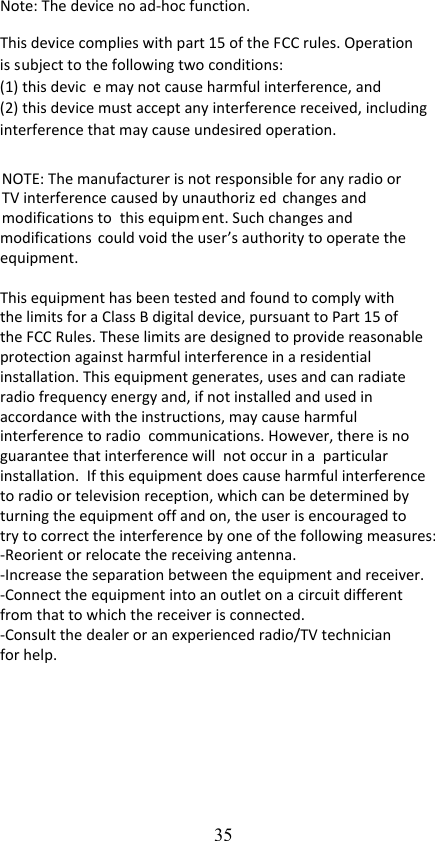 35Note: The device no ad-hoc function. This device complies with part 15 of the FCC rules. Operation is subject to the following two conditions: (1) this devic e may not cause harmful interference, and (2) this device must accept any interference received, including interference that may cause undesired operation.  NOTE: The manufacturer is not responsible for any radio or TV interference caused by unauthoriz ed changes and modifications to  this equipm ent. Such changes and  modifications could void the user’s authority to operate the equipment.  This equipment has been tested and found to comply with the limits for a Class B digital device, pursuant to Part 15 of the FCC Rules. These limits are designed to provide reasonable protection against harmful interference in a residential installation. This equipment generates, uses and can radiate radio frequency energy and, if not installed and used in accordance with the instructions, may cause harmful interference to radio  communications. However, there is no guarantee that interference will  not occur in a  particular installation.  If this equipment does cause harmful interference to radio or television reception, which can be determined by turning the equipment off and on, the user is encouraged to try to correct the interference by one of the following measures:   -Reorient or relocate the receiving antenna. -Increase the separation between the equipment and receiver. -Connect the equipment into an outlet on a circuit different from that to which the receiver is connected. -Consult the dealer or an experienced radio/TV technician for help.  