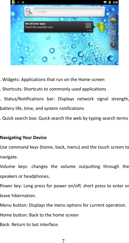 . Widgets: Applications that run on the Home screen. Shortcuts: Shortcuts to commonly used applications.   Status/Notifications   bar:   Displays   network   signal   strength, battery life, time, and system notifications. Quick search box: Quick search the web by typing search termsNavigating Your DeviceUse command keys (home, back, menu) and the touch screen to navigate.Volume   keys:   changes   the   volume   outputting   through   the speakers or headphones.Power key: Long press for power on/off, short press to enter or leave hibernation.Menu button: Displays the menu options for current operation.Home button: Back to the home screenBack: Return to last interface. 7