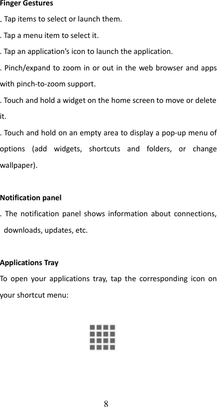 Finger Gestures. Tap items to select or launch them.. Tap a menu item to select it. . Tap an application’s icon to launch the application. . Pinch/expand to zoom in or out in the web browser and apps with pinch-to-zoom support.. Touch and hold a widget on the home screen to move or delete  it.. Touch and hold on an empty area to display a pop-up menu of options   (add   widgets,   shortcuts   and   folders,   or   change wallpaper).Notification panel. The notification panel shows information about connections, downloads, updates, etc. Applications TrayTo open your applications tray, tap the corresponding icon on your shortcut menu: 8