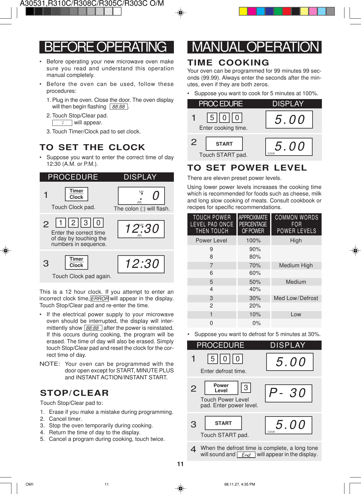 A30531,R310C/R308C/R305C/R303C O/M11TimerClockBEFORE OPERATING• Before operating your new microwave oven makesure you read and understand this operationmanual completely.• Before the oven can be used, follow theseprocedures:1. Plug in the oven. Close the door. The oven displaywill then begin flashing     88:88   .2. Touch Stop/Clear pad.              will appear.3. Touch Timer/Clock pad to set clock.:TO SET THE CLOCK• Suppose you want to enter the correct time of day12:30 (A.M. or P.M.).1 2 3 0PROCEDURE DISPLAY1Touch Clock pad.Enter the correct timeof day by touching thenumbers in sequence.2312:30Touch Clock pad again.12:30This is a 12 hour clock. If you attempt to enter anincorrect clock time,               will appear in the display.Touch Stop/Clear pad and re-enter the time.• If the electrical power supply to your microwaveoven should be interrupted, the display will inter-mittently show   88:88    after the power is reinstated.If this occurs during cooking, the program will beerased. The time of day will also be erased. Simplytouch Stop/Clear pad and reset the clock for the cor-rect time of day.NOTE:Your oven can be programmed with thedoor open except for START, MINUTE PLUSand INSTANT ACTION/INSTANT START.STOP/CLEARTouch Stop/Clear pad to:1. Erase if you make a mistake during programming.2. Cancel timer.3. Stop the oven temporarily during cooking.4. Return the time of day to the display.5. Cancel a program during cooking, touch twice.MANUAL OPERATIONYour oven can be programmed for 99 minutes 99 sec-onds (99.99). Always enter the seconds after the min-utes, even if they are both zeros.• Suppose you want to cook for 5 minutes at 100%.TIME COOKINGPROC EDURE DISPLAY1Enter cooking time.Touch START pad.25.005.005 0 0TO SET POWER LEVELThere are eleven preset power levels.Using lower power levels increases the cooking timewhich is recommended for foods such as cheese, milkand long slow cooking of meats. Consult cookbook orrecipes for specific recommendations.COOK:  0The colon (:) will flash.STARTERRORTimerClock• Suppose you want to defrost for 5 minutes at 30%.APPROXIMATEPERCENTAGEOF POWERCOMMON WORDSFORPOWER LEVELSTOUCH POWERLEVEL PAD ONCETHEN TOUCHPower Level 100% High9 90%8 80%7 70% Medium High6 60%5 50% Medium4 40%3 30% Med Low/Defrost2 20%1 10% Low00%STARTP-.30PROCEDURE DISPLAY1Touch Power Levelpad. Enter power level.235.00Enter defrost time.5.005 0 0Touch START pad.PowerLevel 34When the defrost time is complete, a long tonewill sound and   will appear in the display.COOKOM1 98.11.27, 4:35 PM11