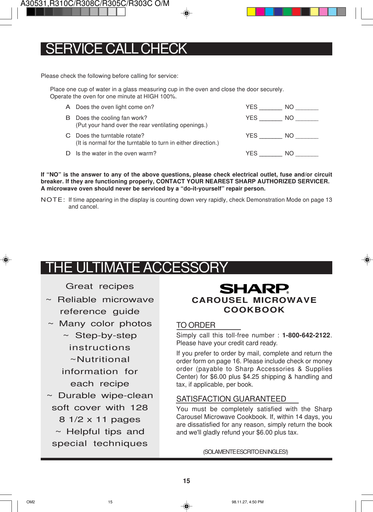 A30531,R310C/R308C/R305C/R303C O/M15Please check the following before calling for service:Place one cup of water in a glass measuring cup in the oven and close the door securely.Operate the oven for one minute at HIGH 100%.ADoes the oven light come on? YES _______ NO _______BDoes the cooling fan work? YES _______ NO _______(Put your hand over the rear ventilating openings.)CDoes the turntable rotate? YES _______ NO _______(It is normal for the turntable to turn in either direction.)DIs the water in the oven warm? YES _______ NO _______If “NO” is the answer to any of the above questions, please check electrical outlet, fuse and/or circuitbreaker. If they are functioning properly, CONTACT YOUR NEAREST SHARP AUTHORIZED SERVICER.A microwave oven should never be serviced by a “do-it-yourself” repair person.NOTE:If time appearing in the display is counting down very rapidly, check Demonstration Mode on page 13and cancel.SERVICE CALL CHECKTO ORDERSimply call this toll-free number : 1-800-642-2122.Please have your credit card ready.If you prefer to order by mail, complete and return theorder form on page 16. Please include check or moneyorder (payable to Sharp Accessories &amp; SuppliesCenter) for $6.00 plus $4.25 shipping &amp; handling andtax, if applicable, per book.SATISFACTION GUARANTEEDYou must be completely satisfied with the SharpCarousel Microwave Cookbook. If, within 14 days, youare dissatisfied for any reason, simply return the bookand we&apos;ll gladly refund your $6.00 plus tax.Great recipes~ Reliable microwavereference guide~ Many color photos~ Step-by-stepinstructions~Nutritionalinformation foreach recipe~ Durable wipe-cleansoft cover with 1288 1/2 x 11 pages~ Helpful tips andspecial techniques(SOLAMENTE ESCRITO EN INGLES!)CAROUSEL MICROWAVECOOKBOOKTHE ULTIMATE ACCESSORYOM2 98.11.27, 4:50 PM15