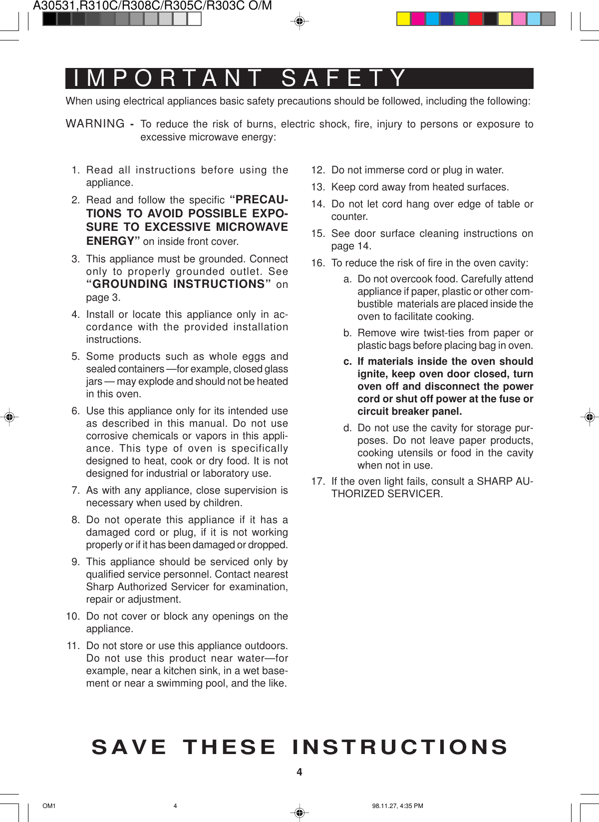 A30531,R310C/R308C/R305C/R303C O/M4IMPORTANT SAFETYINSTRUCTIONSSAVE THESE INSTRUCTIONSWhen using electrical appliances basic safety precautions should be followed, including the following:WARNING - To reduce the risk of burns, electric shock, fire, injury to persons or exposure toexcessive microwave energy:1. Read all instructions before using theappliance.2. Read and follow the specific “PRECAU-TIONS TO AVOID POSSIBLE EXPO-SURE TO EXCESSIVE MICROWAVEENERGY” on inside front cover.3. This appliance must be grounded. Connectonly to properly grounded outlet. See“GROUNDING INSTRUCTIONS” onpage 3.4. Install or locate this appliance only in ac-cordance with the provided installationinstructions.5. Some products such as whole eggs andsealed containers —for example, closed glassjars — may explode and should not be heatedin this oven.6. Use this appliance only for its intended useas described in this manual. Do not usecorrosive chemicals or vapors in this appli-ance. This type of oven is specificallydesigned to heat, cook or dry food. It is notdesigned for industrial or laboratory use.7. As with any appliance, close supervision isnecessary when used by children.8. Do not operate this appliance if it has adamaged cord or plug, if it is not workingproperly or if it has been damaged or dropped.9. This appliance should be serviced only byqualified service personnel. Contact nearestSharp Authorized Servicer for examination,repair or adjustment.10. Do not cover or block any openings on theappliance.11. Do not store or use this appliance outdoors.Do not use this product near water—forexample, near a kitchen sink, in a wet base-ment or near a swimming pool, and the like.12. Do not immerse cord or plug in water.13. Keep cord away from heated surfaces.14. Do not let cord hang over edge of table orcounter.15. See door surface cleaning instructions onpage 14.16. To reduce the risk of fire in the oven cavity:a. Do not overcook food. Carefully attendappliance if paper, plastic or other com-bustible  materials are placed inside theoven to facilitate cooking.b. Remove wire twist-ties from paper orplastic bags before placing bag in oven.c. If materials inside the oven shouldignite, keep oven door closed, turnoven off and disconnect the powercord or shut off power at the fuse orcircuit breaker panel.d. Do not use the cavity for storage pur-poses. Do not leave paper products,cooking utensils or food in the cavitywhen not in use.17. If the oven light fails, consult a SHARP AU-THORIZED SERVICER.OM1 98.11.27, 4:35 PM4