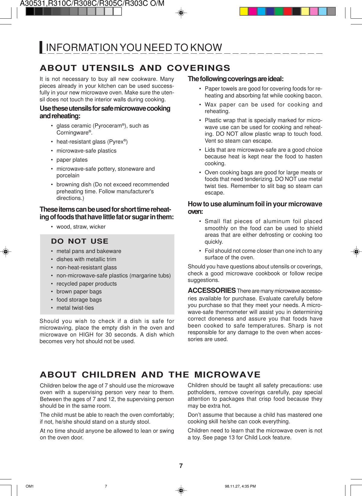 A30531,R310C/R308C/R305C/R303C O/M7ABOUT UTENSILS AND COVERINGSThe following coverings are ideal:• Paper towels are good for covering foods for re-heating and absorbing fat while cooking bacon.• Wax paper can be used for cooking andreheating.• Plastic wrap that is specially marked for micro-wave use can be used for cooking and reheat-ing. DO NOT allow plastic wrap to touch food.Vent so steam can escape.• Lids that are microwave-safe are a good choicebecause heat is kept near the food to hastencooking.• Oven cooking bags are good for large meats orfoods that need tenderizing. DO NOT use metaltwist ties. Remember to slit bag so steam canescape.How to use aluminum foil in your microwaveoven:• Small flat pieces of aluminum foil placedsmoothly on the food can be used to shieldareas that are either defrosting or cooking tooquickly.• Foil should not come closer than one inch to anysurface of the oven.Should you have questions about utensils or coverings,check a good microwave cookbook or follow recipesuggestions.ACCESSORIES There are many microwave accesso-ries available for purchase. Evaluate carefully beforeyou purchase so that they meet your needs. A micro-wave-safe thermometer will assist you in determiningcorrect doneness and assure you that foods havebeen cooked to safe temperatures. Sharp is notresponsible for any damage to the oven when acces-sories are used.Children should be taught all safety precautions: usepotholders, remove coverings carefully, pay specialattention to packages that crisp food because theymay be extra hot.Don’t assume that because a child has mastered onecooking skill he/she can cook everything.Children need to learn that the microwave oven is nota toy. See page 13 for Child Lock feature.It is not necessary to buy all new cookware. Manypieces already in your kitchen can be used success-fully in your new microwave oven. Make sure the uten-sil does not touch the interior walls during cooking.Use these utensils for safe microwave cookingand reheating:• glass ceramic (Pyroceram®), such asCorningware®.• heat-resistant glass (Pyrex®)• microwave-safe plastics• paper plates• microwave-safe pottery, stoneware andporcelain• browning dish (Do not exceed recommendedpreheating time. Follow manufacturer&apos;sdirections.)These items can be used for short time reheat-ing of foods that have little fat or sugar in them:• wood, straw, wickerDO NOT USE• metal pans and bakeware• dishes with metallic trim• non-heat-resistant glass• non-microwave-safe plastics (margarine tubs)• recycled paper products• brown paper bags• food storage bags• metal twist-tiesShould you wish to check if a dish is safe formicrowaving, place the empty dish in the oven andmicrowave on HIGH for 30 seconds. A dish whichbecomes very hot should not be used.ABOUT CHILDREN AND THE MICROWAVEChildren below the age of 7 should use the microwaveoven with a supervising person very near to them.Between the ages of 7 and 12, the supervising personshould be in the same room.The child must be able to reach the oven comfortably;if not, he/she should stand on a sturdy stool.At no time should anyone be allowed to lean or swingon the oven door.INFORMATION YOU NEED TO KNOWOM1 98.11.27, 4:35 PM7