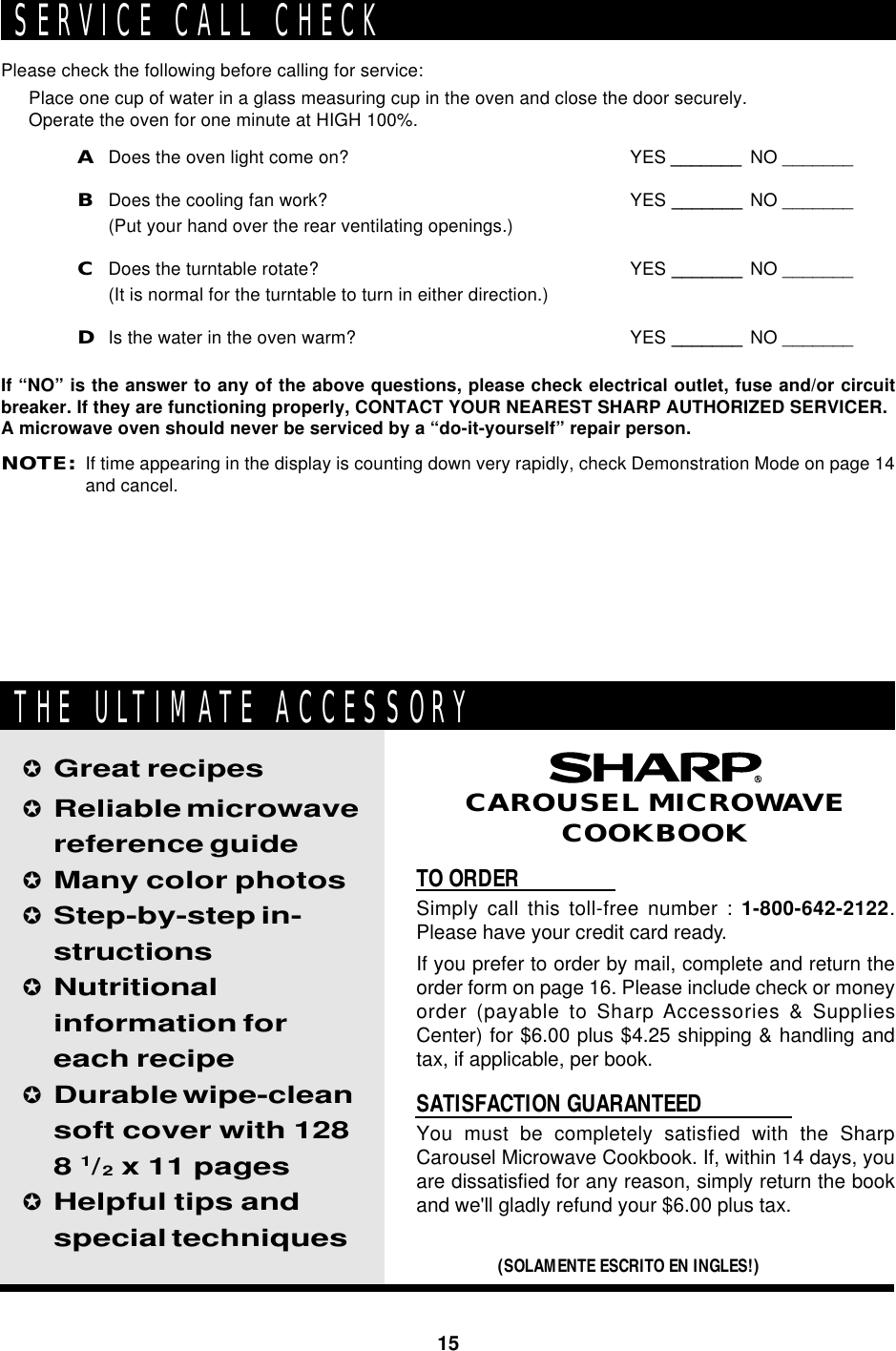 15TO ORDERSimply call this toll-free number : 1-800-642-2122.Please have your credit card ready.If you prefer to order by mail, complete and return theorder form on page 16. Please include check or moneyorder (payable to Sharp Accessories &amp; SuppliesCenter) for $6.00 plus $4.25 shipping &amp; handling andtax, if applicable, per book.SATISFACTION GUARANTEEDYou must be completely satisfied with the SharpCarousel Microwave Cookbook. If, within 14 days, youare dissatisfied for any reason, simply return the bookand we&apos;ll gladly refund your $6.00 plus tax.✪Great recipes✪Reliable microwavereference guide✪Many color photos✪Step-by-step in-structions✪Nutritionalinformation foreach recipe✪Durable wipe-cleansoft cover with 1288 1/2 x 11 pages✪Helpful tips andspecial techniques(SOLAMENTE ESCRITO EN INGLES!)CAROUSEL MICROWAVECOOKBOOKTHE ULTIMATE ACCESSORYPlease check the following before calling for service:Place one cup of water in a glass measuring cup in the oven and close the door securely.Operate the oven for one minute at HIGH 100%.ADoes the oven light come on? YES _______ NO _______BDoes the cooling fan work? YES _______ NO _______(Put your hand over the rear ventilating openings.)CDoes the turntable rotate? YES _______ NO _______(It is normal for the turntable to turn in either direction.)DIs the water in the oven warm? YES _______ NO _______If “NO” is the answer to any of the above questions, please check electrical outlet, fuse and/or circuitbreaker. If they are functioning properly, CONTACT YOUR NEAREST SHARP AUTHORIZED SERVICER.A microwave oven should never be serviced by a “do-it-yourself” repair person.NOTE:If time appearing in the display is counting down very rapidly, check Demonstration Mode on page 14and cancel.SERVICE CALL CHECK