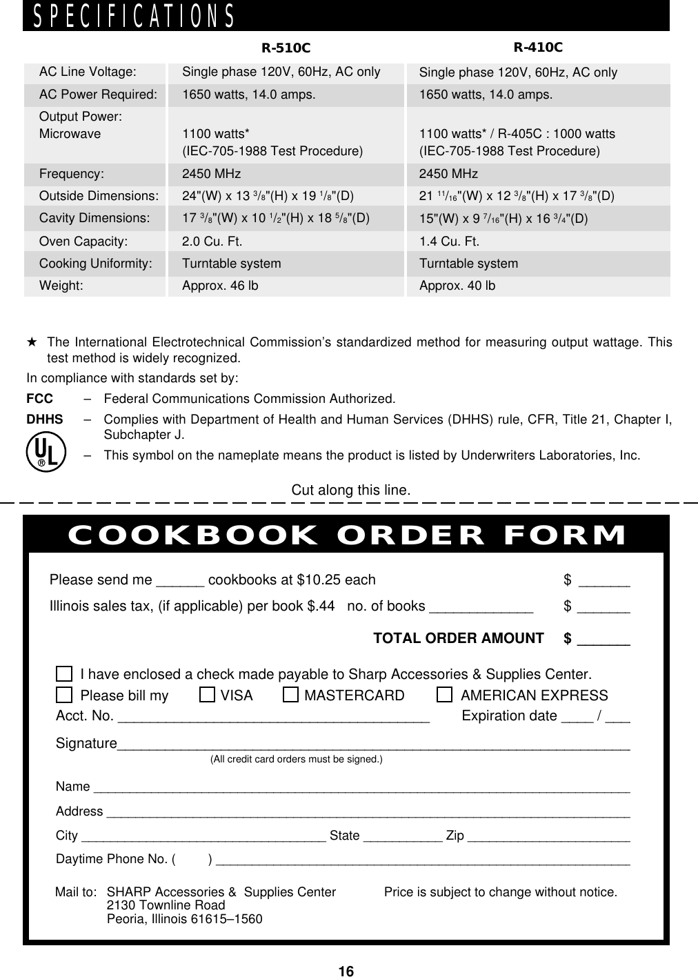 16Single phase 120V, 60Hz, AC only1650 watts, 14.0 amps.1100 watts*(IEC-705-1988 Test Procedure)2450 MHz24&quot;(W) x 13 3/8&quot;(H) x 19 1/8&quot;(D)17 3/8&quot;(W) x 10 1/2&quot;(H) x 18 5/8&quot;(D)2.0 Cu. Ft.Turntable systemApprox. 46 lbR-510CSingle phase 120V, 60Hz, AC only1650 watts, 14.0 amps.1100 watts* / R-405C : 1000 watts(IEC-705-1988 Test Procedure)2450 MHz21 11/16&quot;(W) x 12 3/8&quot;(H) x 17 3/8&quot;(D)15&quot;(W) x 9 7/16&quot;(H) x 16 3/4&quot;(D)1.4 Cu. Ft.Turntable systemApprox. 40 lbR-410CAC Line Voltage:AC Power Required:Output Power:MicrowaveFrequency:Outside Dimensions:Cavity Dimensions:Oven Capacity:Cooking Uniformity:Weight:PERSONAL RECIPES AND NOTESI have enclosed a check made payable to Sharp Accessories &amp; Supplies Center.Please bill my VISA MASTERCARD  AMERICAN EXPRESSAcct. No. _______________________________________        Expiration date ____ / ____Signature_________________________________________________________________(All credit card orders must be signed.)Name ____________________________________________________________________________Address __________________________________________________________________________City __________________________________ State ___________ Zip ________________________Daytime Phone No. (         ) ___________________________________________________________Please send me ______ cookbooks at $10.25 each $ _______Illinois sales tax, (if applicable) per book $.44   no. of books _____________ $ _______TOTAL ORDER AMOUNT $ _______Price is subject to change without notice.COOKBOOK ORDER FORMMail to: SHARP Accessories &amp;  Supplies Center2130 Townline RoadPeoria, Illinois 61615–1560Cut along this line.SPECIFICATIONS★The International Electrotechnical Commission’s standardized method for measuring output wattage. Thistest method is widely recognized.In compliance with standards set by:FCC – Federal Communications Commission Authorized.DHHS – Complies with Department of Health and Human Services (DHHS) rule, CFR, Title 21, Chapter I,Subchapter J.– This symbol on the nameplate means the product is listed by Underwriters Laboratories, Inc.