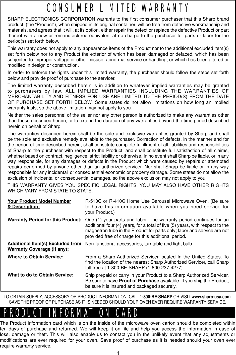 1SHARP ELECTRONICS CORPORATION warrants to the first consumer purchaser that this Sharp brandproduct  (the “Product”), when shipped in its original container, will be free from defective workmanship andmaterials, and agrees that it will, at its option, either repair the defect or replace the defective Product or partthereof with a new or remanufactured equivalent at no charge to the purchaser for parts or labor for theperiod(s) set forth below.This warranty does not apply to any appearance items of the Product nor to the additional excluded item(s)set forth below nor to any Product the exterior of which has been damaged or defaced, which has beensubjected to improper voltage or other misuse, abnormal service or handling, or which has been altered ormodified in design or construction.In order to enforce the rights under this limited warranty, the purchaser should follow the steps set forthbelow and provide proof of purchase to the servicer.The limited warranty described herein is in addition to whatever implied warranties may be grantedto purchasers by law. ALL IMPLIED WARRANTIES INCLUDING THE WARRANTIES OFMERCHANTABILITY AND FITNESS FOR USE ARE LIMITED TO THE PERIOD(S) FROM THE DATEOF PURCHASE SET FORTH BELOW. Some states do not allow limitations on how long an impliedwarranty lasts, so the above limitation may not apply to you.Neither the sales personnel of the seller nor any other person is authorized to make any warranties otherthan those described herein, or to extend the duration of any warranties beyond the time period describedherein on behalf of Sharp.The warranties described herein shall be the sole and exclusive warranties granted by Sharp and shallbe the sole and exclusive remedy available to the purchaser. Correction of defects, in the manner and forthe period of time described herein, shall constitute complete fulfillment of all liabilities and responsibilitiesof Sharp to the purchaser with respect to the Product, and shall constitute full satisfaction of all claims,whether based on contract, negligence, strict liability or otherwise. In no event shall Sharp be liable, or in anyway responsible, for any damages or defects in the Product which were caused by repairs or attemptedrepairs performed by anyone other than an authorized servicer. Nor shall Sharp be liable or in any wayresponsible for any incidental  or consequential economic or property damage. Some states do not allow theexclusion of incidental or consequential damages, so the above exclusion may not apply to you.THIS WARRANTY GIVES YOU SPECIFIC LEGAL RIGHTS. YOU MAY ALSO HAVE OTHER RIGHTSWHICH VARY FROM STATE TO STATE.Your Product Model Number&amp; Description:Warranty Period for this Product:Additional Item(s) Excluded fromWarranty Coverage (if any):Where to Obtain Service:What to do to Obtain Service:R-510C or R-410C Home Use Carousel Microwave Oven. (Be sureto have this information available when you need service foryour Product.)One (1) year parts and labor. The warranty period continues for anadditional four (4) years, for a total of five (5) years, with respect to themagnetron tube in the Product for parts only; labor and service are notprovided free of charge for this additional period.Non-functional accessories, turntable and light bulb.From a Sharp Authorized Servicer located In the United States. Tofind the location of the nearest Sharp Authorized Servicer, call Sharptoll free at 1-800-BE-SHARP (1-800-237-4277).Ship prepaid or carry in your Product to a Sharp Authorized Servicer.Be sure to have Proof of Purchase available. If you ship the Product,be sure it is insured and packaged securely.CONSUMER LIMITED WARRANTYThe Product information card which is on the inside of the microwave oven carton should be completed withinten days of purchase and returned. We will keep it on file and help you access the information in case ofloss, damage or theft. This will also enable us to contact you in the unlikely event that any adjustments ormodifications are ever required for your oven. Save proof of purchase as it is needed should your oven everrequire warranty service.TO OBTAIN SUPPLY, ACCESSORY OR PRODUCT INFORMATION, CALL 1-800-BE-SHARP OR VISIT www.sharp-usa.com.SAVE THE PROOF OF PURCHASE AS IT IS NEEDED SHOULD YOUR OVEN EVER REQUIRE WARRANTY SERVICE.PRODUCT INFORMATION CARD