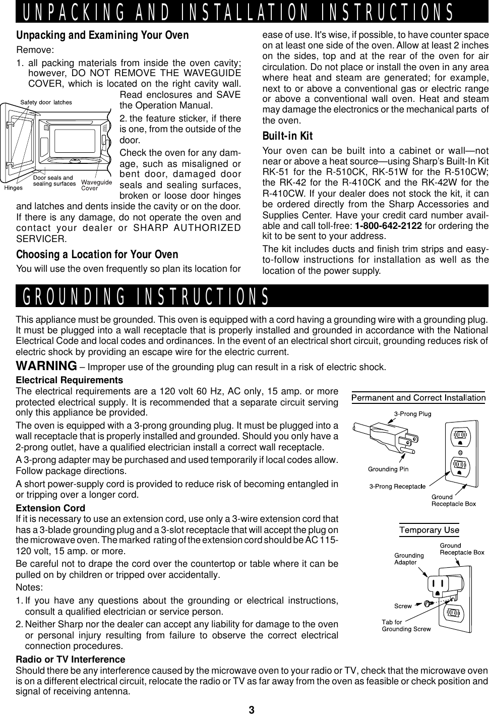 3This appliance must be grounded. This oven is equipped with a cord having a grounding wire with a grounding plug.It must be plugged into a wall receptacle that is properly installed and grounded in accordance with the NationalElectrical Code and local codes and ordinances. In the event of an electrical short circuit, grounding reduces risk ofelectric shock by providing an escape wire for the electric current.WARNING – Improper use of the grounding plug can result in a risk of electric shock.Electrical RequirementsThe electrical requirements are a 120 volt 60 Hz, AC only, 15 amp. or moreprotected electrical supply. It is recommended that a separate circuit servingonly this appliance be provided.The oven is equipped with a 3-prong grounding plug. It must be plugged into awall receptacle that is properly installed and grounded. Should you only have a2-prong outlet, have a qualified electrician install a correct wall receptacle.A 3-prong adapter may be purchased and used temporarily if local codes allow.Follow package directions.A short power-supply cord is provided to reduce risk of becoming entangled inor tripping over a longer cord.Extension CordIf it is necessary to use an extension cord, use only a 3-wire extension cord thathas a 3-blade grounding plug and a 3-slot receptacle that will accept the plug onthe microwave oven. The marked  rating of the extension cord should be AC 115-120 volt, 15 amp. or more.Be careful not to drape the cord over the countertop or table where it can bepulled on by children or tripped over accidentally.Notes:1. If you have any questions about the grounding or electrical instructions,consult a qualified electrician or service person.2. Neither Sharp nor the dealer can accept any liability for damage to the ovenor personal injury resulting from failure to observe the correct electricalconnection procedures.Radio or TV InterferenceShould there be any interference caused by the microwave oven to your radio or TV, check that the microwave ovenis on a different electrical circuit, relocate the radio or TV as far away from the oven as feasible or check position andsignal of receiving antenna.UNPACKING AND INSTALLATION INSTRUCTIONSGROUNDING INSTRUCTIONSUnpacking and Examining Your OvenRemove:1. all packing materials from inside the oven cavity;however, DO NOT REMOVE THE WAVEGUIDECOVER, which is located on the right cavity wall.Read enclosures and SAVEthe Operation Manual.2. the feature sticker, if thereis one, from the outside of thedoor.Check the oven for any dam-age, such as misaligned orbent door, damaged doorseals and sealing surfaces,broken or loose door hingesand latches and dents inside the cavity or on the door.If there is any damage, do not operate the oven andcontact your dealer or SHARP AUTHORIZEDSERVICER.Choosing a Location for Your OvenYou will use the oven frequently so plan its location forease of use. It&apos;s wise, if possible, to have counter spaceon at least one side of the oven. Allow at least 2 incheson the sides, top and at the rear of the oven for aircirculation. Do not place or install the oven in any areawhere heat and steam are generated; for example,next to or above a conventional gas or electric rangeor above a conventional wall oven. Heat and steammay damage the electronics or the mechanical parts  ofthe oven.Built-in KitYour oven can be built into a cabinet or wall—notnear or above a heat source—using Sharp’s Built-In KitRK-51 for the R-510CK, RK-51W for the R-510CW;the RK-42 for the R-410CK and the RK-42W for theR-410CW. If your dealer does not stock the kit, it canbe ordered directly from the Sharp Accessories andSupplies Center. Have your credit card number avail-able and call toll-free: 1-800-642-2122 for ordering thekit to be sent to your address.The kit includes ducts and finish trim strips and easy-to-follow instructions for installation as well as thelocation of the power supply.