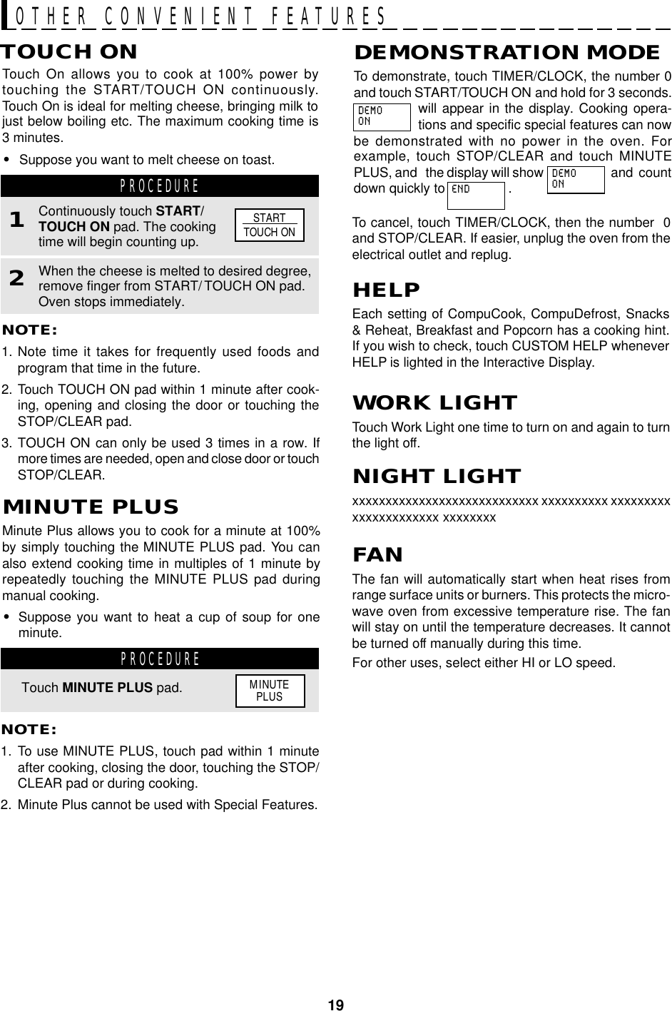 19OTHER CONVENIENT FEATURESHELPEach setting of CompuCook, CompuDefrost, Snacks&amp; Reheat, Breakfast and Popcorn has a cooking hint.If you wish to check, touch CUSTOM HELP wheneverHELP is lighted in the Interactive Display.Minute Plus allows you to cook for a minute at 100%by simply touching the MINUTE PLUS pad. You canalso extend cooking time in multiples of 1 minute byrepeatedly touching the MINUTE PLUS pad duringmanual cooking.•Suppose you want to heat a cup of soup for oneminute.MINUTE PLUSPROCEDURETouch MINUTE PLUS pad.NOTE:1. To use MINUTE PLUS, touch pad within 1 minuteafter cooking, closing the door, touching the STOP/CLEAR pad or during cooking.2. Minute Plus cannot be used with Special Features.Touch On allows you to cook at 100% power bytouching the START/TOUCH ON continuously.Touch On is ideal for melting cheese, bringing milk tojust below boiling etc. The maximum cooking time is3 minutes.•Suppose you want to melt cheese on toast.TOUCH ONNOTE:1. Note time it takes for frequently used foods andprogram that time in the future.2. Touch TOUCH ON pad within 1 minute after cook-ing, opening and closing the door or touching theSTOP/CLEAR pad.3. TOUCH ON can only be used 3 times in a row. Ifmore times are needed, open and close door or touchSTOP/CLEAR.PROCEDURE1When the cheese is melted to desired degree,remove finger from START/ TOUCH ON pad.Oven stops immediately.2Continuously touch START/TOUCH ON pad. The cookingtime will begin counting up.STARTTOUCH ONTo demonstrate, touch TIMER/CLOCK, the number 0and touch START/TOUCH ON and hold for 3 seconds.will appear in the display. Cooking opera-tions and specific special features can nowbe demonstrated with no power in the oven. Forexample, touch STOP/CLEAR and touch MINUTEPLUS, and   the display will show and  countdown quickly to                 .DEMONSTRATION MODETo cancel, touch TIMER/CLOCK, then the number  0and STOP/CLEAR. If easier, unplug the oven from theelectrical outlet and replug.WORK LIGHTTouch Work Light one time to turn on and again to turnthe light off.MINUTEPLUSDEMOONENDDEMOONFANThe fan will automatically start when heat rises fromrange surface units or burners. This protects the micro-wave oven from excessive temperature rise. The fanwill stay on until the temperature decreases. It cannotbe turned off manually during this time.For other uses, select either HI or LO speed.NIGHT LIGHTxxxxxxxxxxxxxxxxxxxxxxxxxxxx xxxxxxxxxx xxxxxxxxxxxxxxxxxxxxxx xxxxxxxx