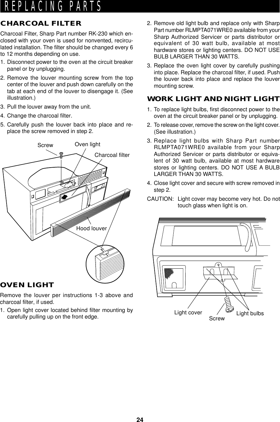 24CHARCOAL FILTERCharcoal Filter, Sharp Part number RK-230 which en-closed with your oven is used for nonvented, recircu-lated installation. The filter should be changed every 6to 12 months depending on use.1. Disconnect power to the oven at the circuit breakerpanel or by unplugging.2. Remove the louver mounting screw from the topcenter of the louver and push down carefully on thetab at each end of the louver to disengage it. (Seeillustration.)3. Pull the louver away from the unit.4. Change the charcoal filter.5. Carefully push the louver back into place and re-place the screw removed in step 2.OVEN LIGHTRemove the louver per instructions 1-3 above andcharcoal filter, if used.1. Open light cover located behind filter mounting bycarefully pulling up on the front edge. Light cover Screw Light bulbsREPLACING PARTSWORK LIGHT AND NIGHT LIGHT1. To replace light bulbs, first disconnect power to theoven at the circuit breaker panel or by unplugging.2. To release cover, remove the screw on the light cover.(See illustration.)3. Replace light bulbs with Sharp Part numberRLMPTA071WRE0 available from your SharpAuthorized Servicer or parts distributor or equiva-lent of 30 watt bulb, available at most hardwarestores or lighting centers. DO NOT USE A BULBLARGER THAN 30 WATTS.4. Close light cover and secure with screw removed instep 2.CAUTION: Light cover may become very hot. Do nottouch glass when light is on.Oven lightHood louverCharcoal filterScrew2. Remove old light bulb and replace only with SharpPart number RLMPTA071WRE0 available from yourSharp Authorized Servicer or parts distributor orequivalent of 30 watt bulb, available at mosthardware stores or lighting centers. DO NOT USEBULB LARGER THAN 30 WATTS.3. Replace the oven light cover by carefully pushinginto place. Replace the charcoal filter, if used. Pushthe louver back into place and replace the louvermounting screw.