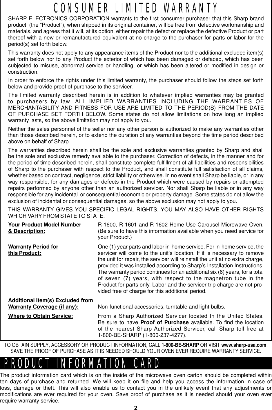 2CONSUMER LIMITED WARRANTYSHARP ELECTRONICS CORPORATION warrants to the first consumer purchaser that this Sharp brandproduct  (the “Product”), when shipped in its original container, will be free from defective workmanship andmaterials, and agrees that it will, at its option, either repair the defect or replace the defective Product or partthereof with a new or remanufactured equivalent at no charge to the purchaser for parts or labor for theperiod(s) set forth below.This warranty does not apply to any appearance items of the Product nor to the additional excluded item(s)set forth below nor to any Product the exterior of which has been damaged or defaced, which has beensubjected to misuse, abnormal service or handling, or which has been altered or modified in design orconstruction.In order to enforce the rights under this limited warranty, the purchaser should follow the steps set forthbelow and provide proof of purchase to the servicer.The limited warranty described herein is in addition to whatever implied warranties may be grantedto purchasers by law. ALL IMPLIED WARRANTIES INCLUDING THE WARRANTIES OFMERCHANTABILITY AND FITNESS FOR USE ARE LIMITED TO THE PERIOD(S) FROM THE DATEOF PURCHASE SET FORTH BELOW. Some states do not allow limitations on how long an impliedwarranty lasts, so the above limitation may not apply to you.Neither the sales personnel of the seller nor any other person is authorized to make any warranties otherthan those described herein, or to extend the duration of any warranties beyond the time period describedabove on behalf of Sharp.The warranties described herein shall be the sole and exclusive warranties granted by Sharp and shallbe the sole and exclusive remedy available to the purchaser. Correction of defects, in the manner and forthe period of time described herein, shall constitute complete fulfillment of all liabilities and responsibilitiesof Sharp to the purchaser with respect to the Product, and shall constitute full satisfaction of all claims,whether based on contract, negligence, strict liability or otherwise. In no event shall Sharp be liable, or in anyway responsible, for any damages or defects in the Product which were caused by repairs or attemptedrepairs performed by anyone other than an authorized servicer. Nor shall Sharp be liable or in any wayresponsible for any incidental  or consequential economic or property damage. Some states do not allow theexclusion of incidental or consequential damages, so the above exclusion may not apply to you.THIS WARRANTY GIVES YOU SPECIFIC LEGAL RIGHTS. YOU MAY ALSO HAVE OTHER RIGHTSWHICH VARY FROM STATE TO STATE.Your Product Model Number&amp; Description:Warranty Period forthis Product:Additional Item(s) Excluded fromWarranty Coverage (if any):Where to Obtain Service:R-1600, R-1601 and R-1602 Home Use Carousel Microwave Oven.(Be sure to have this information available when you need service foryour Product.)One (1) year parts and labor in-home service. For in-home service, theservicer will come to the unit’s location. If it is necessary to removethe unit for repair, the servicer will reinstall the unit at no extra charge,provided it was installed according to Sharp’s Installation Instructions.The warranty period continues for an additional six (6) years, for a totalof seven (7) years, with respect to the magnetron tube in theProduct for parts only. Labor and the servicer trip charge are not pro-vided free of charge for this additional period.Non-functional accessories, turntable and light bulbs.From a Sharp Authorized Servicer located In the United States.Be sure to have Proof of Purchase available. To find the locationof the nearest Sharp Authorized Servicer, call Sharp toll free at1-800-BE-SHARP (1-800-237-4277).PRODUCT INFORMATION CARDThe product information card which is on the inside of the microwave oven carton should be completed withinten days of purchase and returned. We will keep it on file and help you access the information in case ofloss, damage or theft. This will also enable us to contact you in the unlikely event that any adjustments ormodifications are ever required for your oven. Save proof of purchase as it is needed should your oven everrequire warranty service.TO OBTAIN SUPPLY, ACCESSORY OR PRODUCT INFORMATION, CALL 1-800-BE-SHARP OR VISIT www.sharp-usa.com.SAVE THE PROOF OF PURCHASE AS IT IS NEEDED SHOULD YOUR OVEN EVER REQUIRE WARRANTY SERVICE.