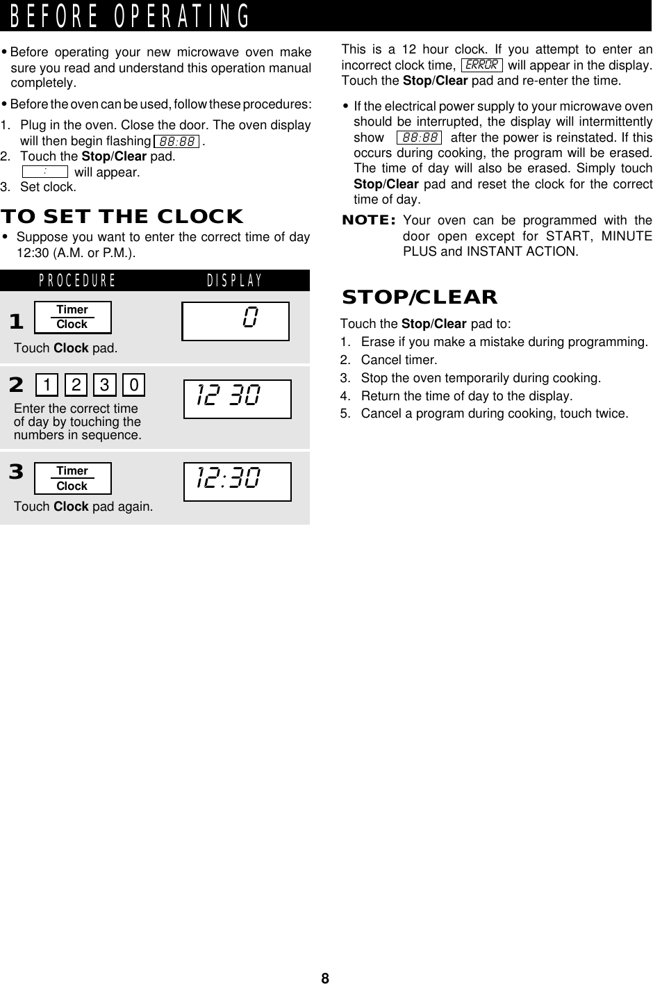 8This is a 12 hour clock. If you attempt to enter anincorrect clock time,               will appear in the display.Touch the Stop/Clear pad and re-enter the time.•If the electrical power supply to your microwave ovenshould be interrupted, the display will intermittentlyshow                after the power is reinstated. If thisoccurs during cooking, the program will be erased.The time of day will also be erased. Simply touchStop/Clear pad and reset the clock for the correcttime of day.NOTE:Your oven can be programmed with thedoor open except for START, MINUTEPLUS and INSTANT ACTION.•Before operating your new microwave oven makesure you read and understand this operation manualcompletely.•Before the oven can be used, follow these procedures:1. Plug in the oven. Close the door. The oven displaywill then begin flashing              .2. Touch the Stop/Clear pad.               will appear.3. Set clock.BEFORE OPERATING88:88:ERRORTouch the Stop/Clear pad to:1. Erase if you make a mistake during programming.2. Cancel timer.3. Stop the oven temporarily during cooking.4. Return the time of day to the display.5. Cancel a program during cooking, touch twice.88:88TO SET THE CLOCK•Suppose you want to enter the correct time of day12:30 (A.M. or P.M.).PROCEDURE DISPLAY123STOP/CLEARTouch Clock pad.Touch Clock pad again.Enter the correct timeof day by touching thenumbers in sequence.1 2 3 012:30TimerClockTimerClock12:3012:30