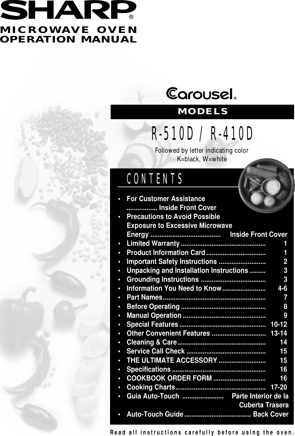 Read all instructions carefully before using the oven.CONTENTS•For Customer Assistance................. Inside Front Cover•Precautions to Avoid PossibleExposure to Excessive MicrowaveEnergy ....................................... Inside Front Cover•Limited Warranty............................................... 1•Product Information Card................................. 1•Important Safety Instructions.......................... 2•Unpacking and Installation Instructions......... 3•Grounding Instructions.................................... 3•Information You Need to Know........................ 4-6•Part Names......................................................... 7•Before Operating............................................... 8•Manual Operation.............................................. 9•Special Features................................................10-12•Other Convenient Features..............................13-14•Cleaning &amp; Care................................................. 14•Service Call Check............................................ 15•THE ULTIMATE ACCESSORY.......................... 15•Specifications.................................................... 16•COOKBOOK ORDER FORM............................. 16•Cooking Charts..................................................17-20•Guia Auto-Touch....................... Parte Interior de laCuberta Trasera•Auto-Touch Guide.....................................Back CoverMICROWAVE OVENOPERATION MANUAL®MODELSR-510D / R-410DFollowed by letter indicating colorK=black, W=white
